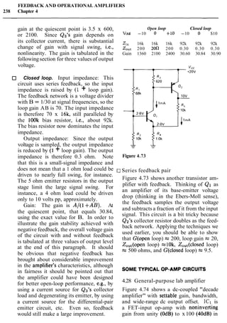 FEEDBACK AND OPERATIONAL AMPLIFIERS
238 Chapter 4
gain at the quiescent point is 3.5 x 600,
or 2100. Since Q3's gain depends on
its collector current, there is substantial
change of gain with signal swing, i.e.,
nonlinearity. The gain is tabulated in the
followingsection for three values of output
voltage.
Closed loop. Input impedance: This
circuit uses series feedback, so the input
impedance is raised by (1 + loop gain).
The feedback network is a voltage divider
with B = 1/30 at signal frequencies, so the
loop gain AB is 70. The input impedance
is therefore 70 x 16k, still paralleled by
the lOOk bias resistor, i.e., about 92k.
The bias resistor now dominates the input
impedance.
Output impedance: Since the output
voltage is sampled, the output impedance
is reduced by (1 + loop gain). The output
impedance is therefore 0.3 ohm. Note
that this is a small-signal impedance and
does not mean that a 1 ohm load could be
driven to nearly full swing, for instance.
The 5 ohm emitter resistors in the output
stage limit the large signal swing. For
instance, a 4 ohm load could be driven
only to 10 volts pp, approximately.
Gain: The gain is A/(1 +AB). At
the quiescent point, that equals 30.84,
using the exact value for B. In order to
illustrate the gain stability achieved with
negative feedback, the overall voltage gain
of the circuit with and without feedback
is tabulated at three values of output level
at the end of this paragraph. It should
be obvious that negative feedback has
Open loop Closed loop
Vout -10 0 +I0 -10 0 $10
Zi, 16k 16k 16k 92k 92k 92k
Zout 200 200 200 0.30 0.30 0.30
Gain 1360 2100 2400 30.60 30.84 30.90
Series feedback pair
Figure 4.73
Figure 4.73 shows another transistor am-
plifier with feedback. Thinking of Q1 as
an amplifier of its base-emitter voltage
drop (thinking in the Ebers-Moll sense),
the feedback samples the output voltage
and subtracts a fraction of it from the input
signal. This circuit is a bit tricky because
Q2's collector resistor doubles as the feed-
back network. Applying the techniques we
used earlier, you should be able to show
that G(open loop) =200, loop gain = 20,
Zout(openloop) =1Ok, Zout(closedloop)
=500 ohms, and G(c1osed loop) =9.5.
brought about considerable improvement
in the amplifier's characteristics, although soMEp P l c A ~O ~ - ~ M Pc l R c " l ~ ~
in fairness it should be pointed out that
the amplifier could have been designed
for better open-loop performance, e-g., by 4.28 General-purpose lab amplifier
- - - .
using a current source for Q3's collector Figure 4.74 shows a dc-coupled "decade
load and degenerating its emitter, by using amplifier" with settable gain, bandwidth,
a current source for the differential-pair and wide-range dc output offset. IC1 is
emitter circuit, etc. Even so, feedback a FET-input op-amp with noninverting
would still make a large improvement. gain from unity (OdB) to x100 (40dB) in
 