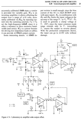 SOME TYPICAL OP-AMP CIRCUITS
4.28 General-purposelab amplifier 23
accurately calibrated lOdB steps; a vernier
is provided for variable gain. IC2 is an
inverting amplifier; it allows offsetting the
output over a range of f10 volts, accu-
rately calibrated via R14, by injecting cur-
rent into the summing junction. C2- C4
set the high-frequency rolloff, since it is
often a nuisance to have excessive band-
width (and noise). IC5 is a power booster
for driving low-impedance loads or cables;
it can provide fl5OmA output current.
Some interesting details: A lOMR in-
put resistor is small enough, since the bias
current of the 411 is 25pA (0.3mV error
with open input). R2,in combination with
Dl and D2,limits the input voltage at the
op-amp to the range V- to V++ 0.7. D3
is used to generate a clamp voltage at
V- +0.7, since the input common mode
range extends only to V- (exceeding
V- causes the output to reverse phase).
With the protection components shown,
the input can go to f150 volts without
damage.
offset
l-J
Figure 4.74. Laboratory dc amplifier with output offset.
 