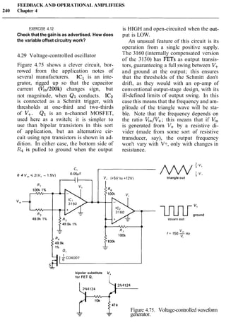 FEEDBACK AND OPERATIONAL AMPLIFIERS
240 Chapter 4
EXERCISE 4.12 is HIGH and open-circuited when the out-
Check that the gain is as advertised. How does put is LOW.
the variable offset circuitry work? An unusual feature of this circuit is its
operation from a single positive supply.
4.29 Voltage-controlled oscillator
Figure 4.75 shows a clever circuit, bor-
rowed from the application notes of
several manufacturers. IC1 is an inte-
grator, rigged up so that the capacitor
current (Vin/200k) changes sign, but
not magnitude, when Q1 conducts. IC2
is connected as a Schmitt trigger, with
thresholds at one-third and two-thirds
of V+. Q1 is an n-channel MOSFET,
used here as a switch; it is simpler to
use than bipolar transistors in this sort
of application, but an alternative cir-
cuit using npn transistors is shown in ad-
dition. In either case, the bottom side of
R4 is pulled to ground when the output
0 4 V,, 4 2 ( V +- 1.5V)
The 3160 (internally compensated version
of the 3130) has FETs as output transis-
tors, guaranteeing a full swing between V+
and ground at the output; this ensures
that the thresholds of the Schmitt don't
drift, as they would with an op-amp of
conventional output-stage design, with its
ill-defined limits of output swing. In this
case this means that the frequency and am-
plitude of the triangle wave will be sta-
ble. Note that the frequency depends on
the ratio &,/V+; this means that if v,
is generated from V+ by a resistive di-
vider (made from some sort of resistive
transducer, say), the output frequency
won't vary with V+, only with changes in
resistance.
a n r 8"
49.9k 1OOk
1%
-L
bipolar substitute V+
for FET Q,
I
triangle out a
l.nJ-Lrground"'
sauare out
2N4124
47k
Figure 4.75. Voltage-controlled waveform
- -- - generator.
 