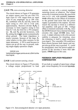 FEEDBACK AND OPERATIONAL AMPLIFIERS
242 Chapter 4
4.31 TTL zero-crossing detector
The circuit shown in Figure 4.78 generates
an output square wave for use with TTL
logic (zero to +5V range) from an input
wave of any amplitude up to 100 volts.
R1, combined with Dl and D2,limits the
input swing to -0.6 volt to +5.6 volts,
approximately. Resistive divider R2R3 is
necessary to limit negative swing to less
than 0.3 volt, the limit for a 393 compara-
tor. Rs and Rg provide hysteresis, with
R4 setting the t~iggerpoints symmetrically
about ground. The input impedance is
nearly constant, because of the large R1
value relative to the other resistors in the
input attenuator. A 393 is used because its
inputs can go all the way to ground, mak-
ing single-supply operation simple.
current, for use with a current regulator,
metering circuit, or whatever. The voltage
across the 4-terminal resistor Rs goesfrom
zero to 0.1 volt, with probable common-
mode offset due to the effects of resistance
in the ground lead (note that the power
supply is grounded at the output). For that
reason the op-amp is wired as a differen-
tial amplifier, with gain of 100. Voltage
offset is trimmed externally with Rs, since
the LT1013doesn't have internal trimming
circuitry (the single LT1006 does, how-
ever). A Zener reference with a few percent
stability is adequate for trimming, since
the trimming is itself a small correction
(you hope!). The venerable 358 could have
been chosen because both inputs and out-
put also go all the way to ground. V+could
be unregulated, since the power-supply re-
jection of the op-amp is more than ade-
EXERCISE 4.14 quate, loodB (typ) in this case.
Verifythatthe trigger points are at f25mVat the
input signal.
FEEDBACK AMPLIFIER FREQUENCY
4.32 Load-current-sensing circuit COMPENSATION
The circuit shown in Figure 4.79 provides If you look at a graph of open-loop voltage
a voltage output proportional to load gain versus frequency for several op-amps,
posit~veprotection center hysteres~s
rnax.
IN914
negative
-
protection -
nto log~cgates, etc
4.7MS2
R6 225rnV hysteresis (at lnput)
4.7kp-
Figure 4.78. Zero-crossinglevel detector with input protection.
 