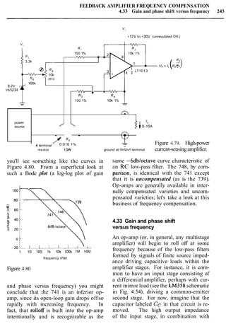 FEEDBACK AMPLIFIER FREQUENCY COMPENSATION
4.33 Gain and phase shift versus frequency 243
t12V to t30V (unrequlated OK)
you'll see something like the curves in
Figure 4.80. From a superficial look at
such a Bode plot (a log-log plot of gain
R ,
100 1%
frequency (Hz)
Figure 4.80
vi&
Vo = /L (Rs-3
! A-
R3 '74
100 1% 10k 1%
---
/I

6.2V
IN5234 7L
and phase versus frequency) you might
conclude that the 741 is an inferior op-
amp, since its open-loop gain drops offso
rapidly with increasing frequency. In
fact, that rolloff is built into the op-amp
intentionally and is recognizable as the
J
-
same -6dbloctave curve characteristic of
an RC low-pass filter. The 748, by corn-
parison, is identical with the 741 except
that it is uncompensated (as is the 739).
Op-amps are generally available in inter-
nally compensated varieties and uncom-
pensated varieties; let's take a look at this
business of frequency compensation.
source
4.33 Gain and phase shift
versus frequency
- -
--
An op-amp (or, in general, any multistage
amplifier) will begin to roll off at some
frequency because of the low-pass filters
formed by signals of finite source imped-
ance driving capacitive loads within the
amplifier stages. For instance, it is corn-
mon to have an input stage consisting of
a differential amplifier, perhaps with cur-
rent mirror load (see the LM358 schematic
in Fig. 4.54), driving a common-emitter
second stage. For now, imagine that the
capacitor labeled Cc in that circuit is re-
moved. The high output impedance
of the input stage, in combination with
4 terminal
- Figure 4.79. High-power
reslstor 1ow ground at oufput terminal current-sensingamplifier.
power
/
 