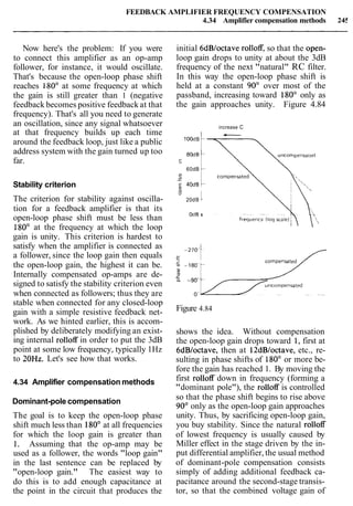 FEEDBACK AMPLIFIER FREQUENCY COMPENSATION
4.34 Amplifier compensation methods 245
Now here's the problem: If you were
to connect this amplifier as an op-amp
follower, for instance, it would oscillate.
That's because the open-loop phase shift
reaches 180' at some frequency at which
the gain is still greater than 1 (negative
feedback becomes positive feedback at that
frequency). That's all you need to generate
an oscillation, since any signal whatsoever
at that frequency builds up each time
around the feedback loop, just like a public
address system with the gain turned up too
far.
Stability criterion
The criterion for stability against oscilla-
tion for a feedback amplifier is that its
open-loop phase shift must be less than
180' at the frequency at which the loop
gain is unity. This criterion is hardest to
satisfy when the amplifier is connected as
a follower, since the loop gain then equals
the open-loop gain, the highest it can be.
Internally compensated op-amps are de-
signed to satisfy the stability criterion even
when connected as followers; thus they are
stable when connected for any closed-loop
gain with a simple resistive feedback net-
work. As we hinted earlier, this is accom-
plished by deliberately modifying an exist-
ing internal rolloff in order to put the 3dB
point at some low frequency, typically 1Hz
to 20Hz. Let's see how that works.
4.34 Amplifier compensation methods
Dominant-pole compensation
The goal is to keep the open-loop phase
shift much less than 180' at all frequencies
for which the loop gain is greater than
1. Assuming that the op-amp may be
used as a follower, the words "loop gain"
in the last sentence can be replaced by
"open-loop gain." The easiest way to
do this is to add enough capacitance at
the point in the circuit that produces the
initial 6dBloctave rolloff, so that the open-
loop gain drops to unity at about the 3dB
frequency of the next "natural" RC filter.
In this way the open-loop phase shift is
held at a constant 90' over most of the
passband, increasing toward 180" only as
the gain approaches unity. Figure 4.84
increase C
1OOdB
E
60dB
0
0-
& 40dB
20d B
C
OdB t
Figure 4.84
shows the idea. Without compensation
the open-loop gain drops toward 1, first at
6dB/octave, then at 12dB/octave, etc., re-
sulting in phase shifts of 180" or more be-
fore the gain has reached 1. By moving the
first rolloff down in frequency (forming a
"dominant pole"), the rolloff is controlled
so that the phase shift begins to rise above
90° only as the open-loop gain approaches
unity. Thus, by sacrificing open-loop gain,
you buy stability. Since the natural rolloff
of lowest frequency is usually caused by
Miller effect in the stage driven by the in-
put differential amplifier, the usual method
of dominant-pole compensation consists
simply of adding additional feedback ca-
pacitance around the second-stage transis-
tor, so that the combined voltage gain of
 