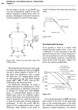 FEEDBACK AND OPERATIONAL AMPLIFIERS
246 Chapter 4
the two stages is gmXc or gm/2.rrf C,,,,
over the compensated region of the am-
plifier's frequency response (Fig. 4.85). In
practice, Darlington-connected transistors
would probably be used for both stages.
+ "cc
Figure 4.85. Classic op-amp input stage with
compensation.
which it intersects the unity-gain axis (Fig.
4.86).
don't know (or care)
p'ck C,,,,,,, for
galn out here
OdB 1
frequency (log) 
Figure 4.86
Uncompensated op-amps
If an op-amp is used in a circuit with
closed-loop gain greater than 1 (i.e., not
a follower), it is not necessary to put the
pole (the term for the "corner frequency"
of a low-pass filter)at such a low frequency,
since the stability criterion is relaxed be-
cause of the lower loop gain. Figure 4.87
shows the situation graphically.
By putting the dominant-pole unity-gain
1(uncompensated)
crossingat the 3dB point of the next rolloff,
open loop galn
(compensated for 30dB)
you get a phase margin of about 45" in l o o d e
the worst case (follower), since a single 8odB!
RC filter has a 45" lagging phase shift at G closed loop qaln
its 3dB frequency, i.e., the phase margin !6 0 d B -
(51
equals 180"- (90' + 45"), with the 90" Z
coming from the dominant pole. ? 4ode
An additional advantage of using a 20dB [
Miller-effect pole for compensation is that closed loop qaln
( u n ~ t ygaln compensat~on)
the compensation is inherently insensitive O ~ B- frequency ( I O ~ )
to changes in voltage gain with temper- I
ature, or manufacturing spread of gain:
Higher gain causes the feedback capaci- Figure 4-87
tance to look larger, moving the pole down-
ward in frequency in exactly the right way For a closed-loop gain of 30dB, the loop
to keep the unity-gain crossing frequency gain (which is the ratio of the open-loop
unchanged. In fact, the actual 3dB fre- gain to the closed-loop gain) is less than
quency of the compensation pole is quite for a follower, so the dominant pole can be
irrelevant; what matters is the point at placed at a higher frequency. It is chosen
 
