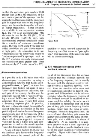 FEEDBACK AMPLIFIER FREQUENCY COMPENSATION
4.35 Frequency response of the feedback network 247
so that the open-loop gain reaches 30dB
(rather than OdB) at the frequency of the
next natural pole of the op-amp. As the
graph shows, this means that the open-loop
gain is higher over most of the frequency
range, and the resultant amplifier will work
at higher frequencies. Some op-amps
are available in uncompensated versions
[e.g., the 748 is an uncompensated 741;
the same is true for the 308 (312), 3130
(3160), HA5102 (HA5112), etc.], with
recommended external capacitance values
for a selection of minimum closed-loop
gains. They are worth using if you need the
added bandwidth and your circuit operates
at high gain. An alternative is to use
"decompensated" (a better word might be
"undercompensated") op-amps, such as
the 357, which are internally compensated
for closed-loop gains greater than some
minimum (Av> 5 in the case of the 357).
t -- -- -- -
I
frequency (log)
Figure 4.88
amplifier to move upward somewhat in
frequency, an effect known as "pole split-
ting." The frequency of the canceling zero
will be chosen accordingly.
4.35 Frequency response of the
feedback network
7Pole-zero compensation
It is possible to do a bit better than with
dominant-pole compensation by using a
compensation network that begins drop-
ping (6dB/octave, a "pole") at some low
frequency, then flattens out again (it has a
"zero") at the frequency of the second nat-
ural pole of the op-amp. In this way the
amplifier's second pole is "canceled,"giv-
ing a smooth 6dBloctave rolloff up to the
amplifier's third pole. Figure 4.88 shows
a frequency response plot. In practice,
the zero is chosen to cancel the amplifier's
second pole; then the position of the first
pole is adjusted so that the overall response
reaches unity gain at the frequency of the
amplifier's third pole. A good set of data
sheets will often give suggested component
values (an R and a C) for pole-zero com-
pensation, as well as the usual capacitor
values for dominant-pole compensation.
As you will see in Section 13.06, moving
the dominant pole downward in frequency
actually causes the second pole of the
In all of the discussion thus far we have
assumed that the feedback network has
a flat frequency response; this is usually
the case, with the standard resistive volt-
age divider as a feedback network. How-
ever, there are occasions when some sort
of equalization amplifier is desired (inte-
grators and differentiators are in this cat-
egory) or when the frequency response of
the feedback network is modified to im-
prove amplifier stability. In such cases it
is important to remember that the Bode
plot of loop gain versus frequency is what
matters, rather than the curve of open-
loop gain. To make a long story short, the
curve of ideal closed-loop gain versus fre-
quency should intersect the curve of open-
loop gain, with a difference in slopes of
6dBloctave. As an example, it is com-
mon practice to put a small capacitor (a
few picofarads) across the feedback resis-
tor in the usual inverting or noninverting
amplifier. Figure 4.89 shows the circuit
and Bode plot.
 