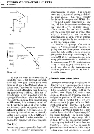 FEEDBACK AND OPERATIONAL AMPLIFIERS
248 Chapter 4
lOOdB
80dB +
open loop galn
m
... .. kedbac, network  wif,o,,
= ruaa +
(closed loop galn.
>
20dB

B
Figure 4.89
with C,
uncompensated op-amps. It is simplest
to use the compensated variety, and that's
the usual choice. You might consider
the internally compensated LF411 first.
If you need greater bandwidth or slew
rate, look for a faster compensated op-amp
(see Table 4.1 or 7.3 for many choices).
If it turns out that nothing is suitable,
and the closed-loop gain is greater than
unity (as it usually is), you can use an
uncompensated op-amp, with an external
capacitor as specified by the manufacturer
for the gain you are using.
A number of op-amps offer another
choice: a "decompensated" version, re-
quiring no external compensation compo-
nents, but only usable at some minimum
gain greater than unity. For example, the
popular OP-27 low-noiseprecision op-amp
(unity-gain-compensated) is available as
the decompensated OP-37 (minimum gain
of 5), offering roughly seven times the
speed, and also as the decompensated
HA-5147 (minimum gain of lo), with 15
times the speed.
The amplifier would have been close to Example: 60Hz power source
instability with a flat feedback network,
since the loop gain would have been
dropping at nearly 12dBloctave where the
curves meet. The capacitor causes the loop
gain to drop at 6dBloctave near the cross-
ing, guaranteeing stability. This sort of
consideration is very important when de-
signing differentiators, since an ideal dif-
ferentiator has a closed-loopgain that rises
at 6dB/octave; it is necessary to roll off
the differentiator action at some moder-
ate frequency, preferably going over to a
6dBloctave rolloff at high frequencies. In-
tegrators, by comparison, are very friendly
in this respect, owing to their 6dBloctave
closed-loop rolloff. It takes real talent to
make a low-frequency integrator oscillate!
What to do
In summary, you are generally faced with
the choice of internally compensated or
Uncompensated op-amps also give you the
flexibility of overcompensating, a simple
solution to the problem of additional phase
shifts introduced by other stuff in the
feedback loop. Figure 4.90 shows a nice
example. This is a low-frequency amplifier
designed to generate a 115 volt ac power
output from a variable 60Hz low-level
sine-wave input (it goes with the 60Hz
synthesizer circuit described in Section
8.31). The op-amp, together with R2 and
R3, forms a x 100 gain block; this is then
used as the relatively low "open-loopgain"
for overall feedback. The op-amp output
drives the push-pull output stage, which
in turn drives the transformer primary.
Low-frequency feedback is taken from the
transformer output via Rlo,in order to
generate low distortion and a stable output
voltage under load variations. Because of
 