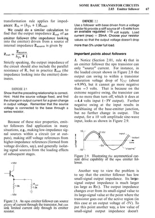 SOME BASIC TRANSISTOR CIRCUITS
2.03 Emitter follower 67
transformation rule applies for imped- EXERCISE 2.2
ances: Zi, = (hf,+l)Zl,,d. Use a follower with base driven from a voltage
We could do a similar calculation to divider to provide a stiff source of +5 volts from
find that the output impedance zOUtof an an available regulated +I5 volt supply. Load
emitter follower (the impedance looking current (ma'() = 25mA. Choose Your resistor
values so that the output voltage doesn't drop
into the emitter) driven from a source of morethan 50,0 under full load.
internal impedance ZsOurceis given by
Zsource
Zout = -
hfe + 1
Strictly speaking, the output impedance of
the circuit should also include the parallel
resistance of R, but in practice ZOut (the
impedance looking into the emitter) dom-
inates.
EXERCISE 2.1
Show that the preceding relationship is correct.
Hint: Hold the source voltage fixed, and find
the changein output current for a given change
in output voltage. Remember that the source
voltage is connected to the base through a
series resistor.
Because of these nice properties, emit-
ter followers find application in many
situations, e.g., making low-impedance sig-
nal sources within a circuit (or at out-
puts), making stiff voltage references from
higher-impedance references (formed from
voltage dividers, say), and generally isolat-
ing signal sources from the loading effects
of subsequent stages.
Figure 2.8. An npn emitter follower can source
plenty of current through the transistor, but can
sink limited current only through its emitter
resistor.
Important points about followers
1. Notice (Section 2.01, rule 4) that in
an emitter follower the npn transistor can
only "source" current. For instance, in
the loaded circuit shown in Figure 2.8 the
output can swing to within a transistor
saturation voltage drop of Vcc (about
+9.9V), but it cannot go more negative
than -5 volts. That is because on the
extreme negative swing, the transistor can
do no more than turn off, which it does at
-4.4 volts input (-5V output). Further
negative swing at the input results in
backbiasing of the base-emitter junction,
but no further change in output. The
output, for a 10 volt amplitude sine-wave
input, looks as shown in Figure 2.9.
Input
output
Figure 2.9. Illustrating the asymmetrical cur-
rent drive capability of the npn emitter fol-
lower.
Another way to view the problem is
to say that the emitter follower has low
small-signal output impedance. Its large-
signal output impedance is much larger
(as large as RE). The output impedance
changes over from its small-signal value to
its large-signal value at the point where the
transistor goes out of the active region (in
this case at an output voltage of -5V). To
put this point another way, a low value of
small-signal output impedance doesn't
 