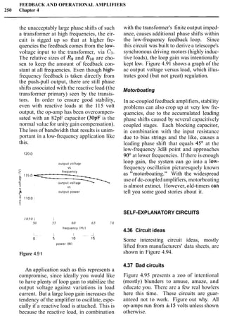 FEEDBACK AND OPERATIONAL AMPLIFIERS
250 Chapter 4
the unacceptably large phase shifts of such
a transformer at high frequencies, the cir-
cuit is rigged up so that at higher fre-
quencies the feedback comes from the low-
voltage input to the transformer, via C3.
The relative sizes of R9 and Rloare cho-
sen to keep the amount of feedback con-
stant at all frequencies. Even though high-
frequency feedback is taken directly from
the push-pull output, there are still phase
shifts associated with the reactive load (the
transformer primary) seen by the transis-
tors. In order to ensure good stability,
even with reactive loads at the 115 volt
output, the op-amp has been overcompen-
sated with an 82pF capacitor (30pF is the
normal value for unity gain compensation).
The loss of bandwidth that results is unim-
portant in a low-frequency application like
this.
output voltage
VS
frequency
+ VS
3
a output power.-
with the transformer's finite output imped-
ance, causes additional phase shifts within
the low-frequency feedback loop. Since
this circuit was built to derive a telescope's
synchronous driving motors (highly induc-
tive loads), the loop gain was intentionally
kept low. Figure 4.91 shows a graph of the
ac output voltage versus load, which illus-
trates good (but not great) regulation.
Motorboating
In ac-coupled feedback amplifiers, stability
problems can also crop up at very low fre-
quencies, due to the accumulated leading
phase shifts caused by several capacitively
coupled stages. Each blocking capacitor,
in combination with the input resistance
due to bias strings and the like, causes a
leading phase shift that equals 45" at the
low-frequency 3dB point and approaches
90" at lower frequencies. If there is enough
loop gain, the system can go into a low-
frequency oscillation picturesquely known
as "motorboating." With the widespread
use of dc-coupled amplifiers, motorboating
is almost extinct. However, old-timers cat^
tell you some good stories about it.
SELF-EXPLANATORY CIRCUITS
1050 L I
50 55 60 65 70
frequency (Hz)
power (W)
Figure 4.9 1
An application such as this represents a
compromise, since ideally you would like
to have plenty of loop gain to stabilize the
output voltage against variations in load
current. But a large loop gain increases the
tendency of the amplifier to oscillate, espe-
cially if a reactive load is attached. This is
because the reactive load, in combination
4.36 Circuit ideas
Some interesting circuit ideas, mostly
lifted from manufacturers' data sheets, are
shown in Figure 4.94.
4.37 Bad circuits
Figure 4.95 presents a zoo of intentional
(mostly) blunders to amuse, amaze, and
educate you. There are a few real howlers
here this time. These circuits are guar-
anteed not to work. Figure out why. All
op-amps run from f15 volts unless shown
otherwise.
 