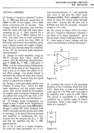 SELF-EXPLANATORY CIRCUITS
4.37 Bad circuits 251
ADDITIONAL EXERCISES
(I) Design a "sensitive voltmeter" to have
Zin= 1M a and full-scale sensitivities of
lOmV to 10V in four ranges. Use a 1mA
meter movement and an op-amp. Trim
voltage offsets if necessary, and calculate
what the meter will read with input open,
assuming (a) IB = 25pA (typical for a
411) and (b) IB = 8OnA (typical for a
741). Use some form of meter protection
(e.g., keep its current less than 200% of
full scale), and protect the amplifier inputs
from voltages outside the supply voltages.
What do you conclude about the suitability
of the 741 for low-level high-impedance
measurements?
(2) Design an audio amplifier, using an
OP-27 op-amp (low noise, good for
audio), with the following characteristics:
gain = 20dB, Zin = 10k, -3dB point =
20Hz. Use the noninverting configuration,
and roll off the gain at low frequencies in
such a way as to reduce the effects of in-
put offset voltage. Use proper design to
minimize the effects of input bias current
on output offset. Assume that the signal
source is capacitively coupled.
(3) Design a unity-gain phase splitter (see
Chapter 2) using 411s. Strive for high
input impedance and low output imped-
ances. The circuit should be dc-coupled.
At roughly what maximum frequency can
you obtain full swing (27V pp, with f15V
supplies), owing to slew rate limitations?
(4) El Cheapo brand loudspeakers are
found to have a treble boost, beginning at
2kHz (+3dB point) and rising 6dBloctave.
Design a simple RC filter, buffered with
AD611 op-amps (another good audio chip)
as necessary, to be placed between preamp
and amplifier to compensate this rise.
Assume that the preamp has ZOut= 50k
and that the amplifier has Zin = IOk,
approximately.
(5) A 741 is used as a simple compara-
tor, with one input grounded; i.e., it is a
zero-crossing detector. A 1 volt amplitude
sine wave is fed into the other input
(frequencylkHz). What voltage(s) will the
input be when the output passes through
zero volts? Assume that the slew rate is
O.5Vlps and that the op-amp's saturated
output is f13 volts.
(6) The circuit in Figure 4.92 is an exam-
ple of a "negative-impedance converter."
(a) What is its input impedance? (b) If
the op-amp's output range goes from V+ to
V-, what range of input voltages will this
circuit accommodate without saturation?
Figure 4.92
(7) Consider the circuit in the preceding
problem as the 2-terminal black box (Fig.
4.93). Show how to make a dc amplifier
with a gain of -10. Why can't you make a
dc amplifier with a gain of +lo? (Hint:
The circuit is susceptible to a latchup
condition for a certain range of source
resistances. What is that range? Can you
think of a remedy?)
Figure 4.93
 