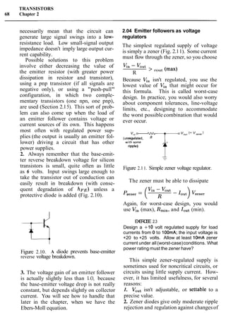 TRANSISTORS
68 Chapter 2
necessarily mean that the circuit can
generate large signal swings into a low-
resistance load. Low small-signal output
impedance doesn't imply large output cur-
rent capability.
Possible solutions to this problem
involve either decreasing the value of
the emitter resistor (with greater power
dissipation in resistor and transistor),
using a pnp transistor (if all signals are
negative only), or using a "push-pull"
configuration, in which two comple-
mentary transistors (one npn, one pnp),
are used (Section 2.15). This sort of prob-
lem can also come up when the load of
an emitter follower contains voltage or
current sources of its own. This happens
most often with regulated power sup-
plies (the output is usually an emitter fol-
lower) driving a circuit that has other
power supplies.
2. Always remember that the base-emit-
ter reverse breakdown voltage for silicon
transistors is small, quite often as little
as 6 volts. Input swings large enough to
take the transistor out of conduction can
easily result in breakdown (with conse-
quent degradation of ~ F E )unless a
protective diode is added (Fig. 2.10).
Figure 2.10. A diode prevents base-emitter
reverse voltage breakdown.
3. The voltage gain of an emitter follower
is actually slightly less than 1.O, because
the base-emitter voltage drop is not really
constant, but depends slightly on collector
current. You will see how to handle that
later in the chapter, when we have the
Ebers-Moll equation.
2.04 Emitter followers as voltage
regulators
The simplest regulated supply of voltage
is simply a zener (Fig. 2.11). Some current
must flow through the zener, so you choose
K n - Vout
R
> rout
Because V,, isn't regulated, you use the
lowest value of V,, that might occur for
this formula. This is called worst-case
design. In practice, you would also worry
about component tolerances, line-voltage
limits, etc., designing to accommodate
the worst possible combination that would
ever occur.
wit';o7T "our (= "zener'
(unregulated,
ripple)
Figure 2.11. Simple zener voltage regulator.
The zener must be able to dissipate
Again, for worst-case design, you would
use V,, (max), Rmin, and rout (min).
EXERCISE 2.3
Design a +I0 volt regulated supply for load
currents from 0 to 100mA; the input voltage is
+20 to +25 volts. Allow at least 10mA zener
current under all (worst-case)conditions. What
power rating must the zener have?
This simple zener-regulated supply is
sometimes used for noncritical circuits, or
circuits using little supply current. How-
ever, it has limited usefulness, for several
reasons:
1. Vout isn't adjustable, or settable to a
precise value.
2. Zener diodes give only moderate ripple
rejection and regulation against changes of
 