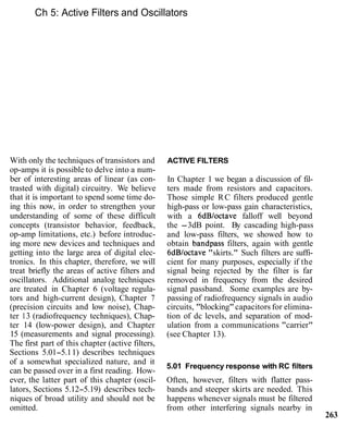 Ch 5: Active Filters and Oscillators
With only the techniques of transistors and
op-amps it is possible to delve into a num-
ber of interesting areas of linear (as con-
trasted with digital) circuitry. We believe
that it is important to spend some time do-
ing this now, in order to strengthen your
understanding of some of these difficult
concepts (transistor behavior, feedback,
op-amp limitations, etc.) before introduc-
ing more new devices and techniques and
getting into the large area of digital elec-
tronics. In this chapter, therefore, we will
treat briefly the areas of active filters and
oscillators. Additional analog techniques
are treated in Chapter 6 (voltage regula-
tors and high-current design), Chapter 7
(precision circuits and low noise), Chap-
ter 13 (radiofrequency techniques), Chap-
ter 14 (low-power design), and Chapter
15 (measurements and signal processing).
The first part of this chapter (active filters,
Sections 5.01-5.11) describes techniques
of a somewhat specialized nature, and it
can be passed over in a first reading. How-
ever, the latter part of this chapter (oscil-
lators, Sections 5.12-5.19) describes tech-
niques of broad utility and should not be
omitted.
ACTIVE FILTERS
In Chapter 1 we began a discussion of fil-
ters made from resistors and capacitors.
Those simple RC filters produced gentle
high-pass or low-pass gain characteristics,
with a 6dBloctave falloff well beyond
the -3dB point. By cascading high-pass
and low-pass filters, we showed how to
obtain bandpass filters, again with gentle
6dBloctave "skirts." Such filters are suffi-
cient for many purposes, especially if the
signal being rejected by the filter is far
removed in frequency from the desired
signal passband. Some examples are by-
passing of radiofrequency signals in audio
circuits, "blocking"capacitors for elimina-
tion of dc levels, and separation of mod-
ulation from a communications "carrier"
(see Chapter 13).
5.01 Frequency response with RC filters
Often, however, filters with flatter pass-
bands and steeper skirts are needed. This
happens whenever signals must be filtered
from other interfering signals nearby in
263
 