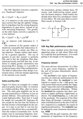 ACTIVE FILTERS
5.04 Key filter performance criteria 265
The NIC therefore converts a capacitor
to a "backward" inductor:
i.e., it is inductive in the sense of generat-
ing a current that lags the applied voltage,
but its impedance has the wrong frequency
dependence (it goes down, instead of up,
with increasing frequency). The gyrator,
on the other hand, converts a capacitor to
a true inductor:
i.e., an inductor with inductance L =
CR2
.
The existence of the gyrator makes it
intuitively reasonable that inductorless fil-
ters can be built to mimic any filter us-
ing inductors: Simply replace each induc-
tor by a gyrated capacitor. The use of
gyrators in just that manner is perfectly
OK, and in fact the telephone filter illus-
trated previously was built that way. In ad-
dition to simple gyrator substitution into
preexisting RLC designs, it is possible to
synthesize many other filterconfigurations.
The field of inductorless filter design is ex-
tremely active, with new designs appearing
in the journals every month.
Sallen-and-Key filter
Figure 5.6 shows an example of a simple
and even partly intuitive filter. It is known
as a Sallen-and-Key filter, after its inven-
tors. The unity-gain amplifier can be an
op-amp connected as a follower, or just an
emitter follower. This particular filter is a
2-pole high-pass filter. Note that it would
be simply two cascaded RC high-pass fil-
ters except for the fact that the bottom of
the first resistor is bootstrapped by the out-
put. It is easy to see that at very low fre-
quencies it falls off just like a cascaded RC,
since the output is essentially zero. As the
output rises at increasing frequency, how-
ever, the bootstrap action tends to reduce
the attenuation, giving a sharper knee. Of
course, such hand-waving cannot substi-
tute for honest analysis, which luckily has
already been done for a prodigious variety
of nice filters. We will come back to active
filter circuits in Section 5.06.
Figure 5.6
5.04 Key filter performance criteria
There are some standard terms that keep
appearing when we talk about filters and
try to specify their performance. It is worth
getting it all straight at the beginning.
Frequency domain
The most obvious characteristic of a filter
is its gain versus frequency, typified by
the sort of low-pass characteristic shown
in Figure 5.7.
The passband is the region of frequen-
cies that are relatively unattenuated by the
filter. Most often the passband is con-
sidered to extend to the -3dB point, but
with certain filters(most notably the "equi-
ripple"types) the end of the passband may
be defined somewhat differently. Within
the passband the response may show vari-
ations or ripples, defining a ripple band, as
shown. The cutoffrequency, f,, is the end
of the passband. The response of the filter
then drops off through a transition region
(alsocolorfullyknown as the skirt of the fil-
ter's response) to a stopband, the region of
significant attenuation. The stopband may
be defined by some minimum attenuation,
e.g., 40dB.
Along with the gain response, the other
parameter of importance in the frequency
 