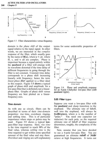 ACTIVE FILTERS AND OSCILLATORS
268 Chapter 5
ripple
4 1band
c
Ip :itsi rion region
log frequency -A
frequency (linear) - frequency (linear) ----t
Figure 5.7. Filter characteristics versus frequency.
graph of phase shift and amplitude for a
low-pass filter that is definitely not a linear-
phase filter. Graphs of phase shift versus
frequency are best plotted on a linear-
frequency axis.
domain is the phase shift of the output terms for some undesirable properties of
signal relative to the input signal. In other filters.
words, we are interested in the complex
response of the filter, which usually goes -
Time domain
by the name of H(s), where s = jw, where s
-
M
H, s, and w all are complex. Phase is ;, 0.8
important because a signal entirely within -$ -
the passband of a filter will emerge with 0.6 -
its waveform distorted if the time delay of "a -
0.4
different frequencies in going through the
u
filter is not constant. Constant time delay ,z0.2-
corresponds to a phase shift increasing "
E,
linearly with frequency; hence the term I
As with any ac circuit, filters can be
described in terms of their time-domain
properties: rise time, overshoot, ringing,
and settling time. This is of particular
importance where steps or pulses may be
used. Figure 5.9 shows a typical low-
pass-filter step response. Here, rise time
is the time required to reach 90% of the
final value, whereas settling time is the
time required to get within some specified
amount of the final value and stay there.
Overshoot and ringing are self-explanatory
4n
3n :a
.-
p-
2~ c
c
I
- n rma
o
Figure 5.8. Phase and amplitude response
for an 8-pole Chebyshev low-pass filter (2dB
passband ripple).
0
linear-phase $filter applied to a filter ideal
0.5 1.O 1.5 2.0
normalized frequency
in this respect. Figure 5.8 shows a typical (linear scale)
5.05 Filter types
Suppose you want a low-pass filter with
flat passband and sharp transition to the
stopband. The ultimate rate of falloff,
well into the stopband, will always be
6ndBloctave, where n is the number of
"poles." You need one capacitor (or
inductor) for each pole, so the required
ultimate rate of falloff of filter response
determines, roughly, the complexity of the
filter.
Now, assume that you have decided
to use a 6-pole low-pass filter. You are
guaranteed an ultimate rolloff of 36dBl
octave at high frequencies. It turns out
 