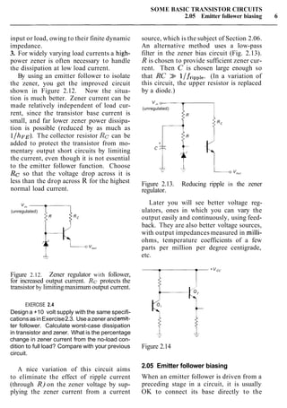 SOME BASIC TRANSISTOR CIRCUITS
2.05 Emitter follower biasing 6
input or load, owing to their finite dynamic
impedance.
3. For widely varying load currents a high-
power zener is often necessary to handle
the dissipation at low load current.
By using an emitter follower to isolate
the zener, you get the improved circuit
shown in Figure 2.12. Now the situa-
tion is much better. Zener current can be
made relatively independent of load cur-
rent, since the transistor base current is
small, and far lower zener power dissipa-
tion is possible (reduced by as much as
l/hFE).The collector resistor Rc can be
added to protect the transistor from mo-
mentary output short circuits by limiting
the current, even though it is not essential
to the emitter follower function. Choose
Rc so that the voltage drop across it is
less than the drop across R for the highest
normal load current.
(unregulated)
source, which is the subject of Section 2.06.
An alternative method uses a low-pass
filter in the zener bias circuit (Fig. 2.13).
R is chosen to provide sufficient zener cur-
rent. Then C is chosen large enough so
that RC >> l/friPpl,. (In a variation of
this circuit, the upper resistor is replaced
by a diode.)
"I" 0
(unregulated)
Figure 2.13. Reducing ripple in the zener
regulator.
Later you will see better voltage reg-
ulators, ones in which you can vary the
output easily and continuously, using feed-
back. They are also better voltage sources,
with output impedances measured in milli-
ohms, temperature coefficients of a few
parts per million per degree centigrade,
etc.
Figure 2.12. Zener regulator with follower,
for increased output current. Rc protects the
transistor by limitingmaximum output current.
EXERCISE 2.4
Design a +10 volt supply with the same specifi-
cationsasinExercise2.3. Useazener andernit-
ter follower. Calculate worst-case dissipation
in transistor and zener. What is the percentage
change in zener current from the no-load con-
dition to full load? Compare with your previous
circuit.
A nice variation of this circuit aims
to eliminate the effect of ripple current
(through R) on the zener voltage by sup-
plying the zener current from a current
Figure 2.14
2.05 Emitter follower biasing
When an emitter follower is driven from a
preceding stage in a circuit, it is usually
OK to connect its base directly to the
 
