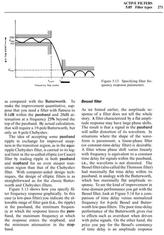 ACTIVE FILTERS
5.05 Filter types 271
-m
VI
01
C.-
m0)
I 1
fCYtOff fEIOP Figure 5.13. Specifying filter fre-
frequency (log scale) - quency response parameters.
as compared with the Butterworth. To
make the improvement quantitative, sup-
pose that you need a filter with flatness to
O.ldB within the passband and 20dB at-
tenuation at a frequency 25% beyond the
top of the passband. By actual calculation,
that will require a 19-pole Butterworth, but
only an 8-pole Chebyshev.
The idea of accepting some passband
ripple in exchange for improved steep-
ness in the transition region, as in the equi-
ripple Chebyshev filter, is carried to its log-
ical limit in the so-called elliptic (or Cauer)
filter by trading ripple in both passband
and stopband for an even steeper tran-
sition region than that of the Chebyshev
filter. With computer-aided design tech-
niques, the design of elliptic filters is as
straightforward as for the classic Butter-
worth and Chebyshev filters.
Figure 5.13 shows how you specify fil-
ter frequency response graphically. In this
case (a low-pass filter) you indicate the al-
lowable range of filter gain (i.e., the ripple)
in the passband, the minimum frequen-
cy at which the response leaves the pass-
band, the maximum frequency at which
the response enters the stopband, and
the minimum attenuation in the stop-
band.
Bessel filter
As we hinted earlier, the amplitude re-
sponse of a filter does not tell the whole
story. A filter characterized by a flat ampli-
tude response may have large phase shifts.
The result is that a signal in the passband
will suffer distortion of its waveform. In
situations where the shape of the wave-
form is paramount, a linear-phase filter
(or constant-time-delay filter) is desirable.
A filter whose phase shift varies linearly
with frequency is equivalent to a constant
time delay for signals within the passband,
i.e., the waveform is not distorted. The
Bessel filter (alsocalled the Thomson filter)
had maximally flat time delay within its
passband, in analogy with the Butterworth,
which has maximally flat amplitude re-
sponse. To see the kind of improvement in
time-domain performance you get with the
Bessel filter, look at Figure 5.14 for a com-
parison of time delay versus normalized
frequency for 6-pole Bessel and Butter-
worth low-pass filters. The poor time-delay
performance of the Butterworth gives rise
to effects such as overshoot when driven
with pulse signals. On the other hand, the
price you pay for the Bessel's constancy
of time delay is an amplitude response
 