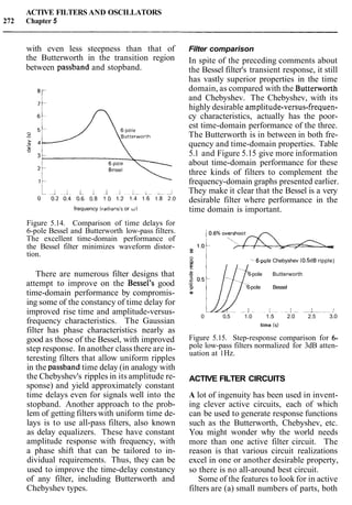 ACTIVE FILTERS AND OSCILLATORS
272 Chapter 5
with even less steepness than that of
the Butterworth in the transition region
between passband and stopband.
frequency (radiansisor w )
Figure 5.14. Comparison of time delays for
6-pole Bessel and Butterworth low-pass filters.
The excellent time-domain performance of
the Bessel filter minimizes waveform distor-
tion.
There are numerous filter designs that
attempt to improve on the Bessel's good
time-domain performance by compromis-
ing some of the constancy of time delay for
improved rise time and amplitude-versus-
frequency characteristics. The Gaussian
filter has phase characteristics nearly as
good as those of the Bessel, with improved
step response. In another class there are in-
teresting filters that allow uniform ripples
in the passband time delay (in analogy with
the Chebyshev's ripples in its amplitude re-
sponse) and yield approximately constant
time delays even for signals well into the
stopband. Another approach to the prob-
lem of getting filters with uniform time de-
lays is to use all-pass filters, also known
as delay equalizers. These have constant
amplitude response with frequency, with
a phase shift that can be tailored to in-
dividual requirements. Thus, they can be
used to improve the time-delay constancy
of any filter, including Butterworth and
Chebyshev types.
Filter comparison
In spite of the preceding comments about
the Bessel filter's transient response, it still
has vastly superior properties in the time
domain, as compared with the Butterworth
and Chebyshev. The Chebyshev, with its
highly desirable amplitude-versus-frequen-
cy characteristics, actually has the poor-
est time-domain performance of the three.
The Butterworth is in between in both fre-
quency and time-domain properties. Table
5.1 and Figure 5.15 give more information
about time-domain performance for these
three kinds of filters to complement the
frequency-domain graphs presented earlier.
They make it clear that the Bessel is a very
desirable filter where performance in the
time domain is important.
%
0
F: '-6-pole Chebyshev (0.5dB ripple)
E
'6-pole Butterworth
'6-pole Bessel
cm
0 0.5 1.0 1.5 2.0 2.5 3.0
time (s)
Figure 5.15. Step-response comparison for 6-
pole low-pass filters normalized for 3dB atten-
uation at 1Hz.
ACTIVE FILTER CIRCUITS
A lot of ingenuity has been used in invent-
ing clever active circuits, each of which
can be used to generate response functions
such as the Butterworth, Chebyshev, etc.
You might wonder why the world needs
more than one active filter circuit. The
reason is that various circuit realizations
excel in one or another desirable property,
so there is no all-around best circuit.
Some of the features to look for in active
filters are (a) small numbers of parts, both
 