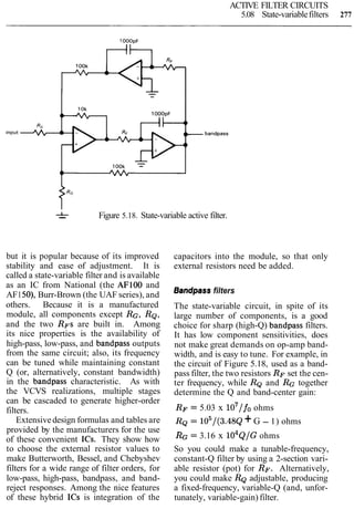 ACTIVE FILTER CIRCUITS
5.08 State-variablefilters 277
bandpass
&- Figure 5.18. State-variable active filter.
but it is popular because of its improved
stability and ease of adjustment. It is
called a state-variable filter and is available
as an IC from National (the AFlOO and
AF150), Burr-Brown (the UAF series), and
others. Because it is a manufactured
module, all components except RG, RQ,
and the two RFS are built in. Among
its nice properties is the availability of
high-pass, low-pass, and bandpass outputs
from the same circuit; also, its frequency
can be tuned while maintaining constant
Q (or, alternatively, constant bandwidth)
in the bandpass characteristic. As with
the VCVS realizations, multiple stages
can be cascaded to generate higher-order
filters.
Extensivedesign formulas and tables are
provided by the manufacturers for the use
of these convenient ICs. They show how
to choose the external resistor values to
make Butterworth, Bessel, and Chebyshev
filters for a wide range of filter orders, for
low-pass, high-pass, bandpass, and band-
reject responses. Among the nice features
of these hybrid ICs is integration of the
capacitors into the module, so that only
external resistors need be added.
Bandpass filters
The state-variable circuit, in spite of its
large number of components, is a good
choice for sharp (high-Q) bandpass filters.
It has low component sensitivities, does
not make great demands on op-amp band-
width, and is easy to tune. For example, in
the circuit of Figure 5.18, used as a band-
pass filter, the two resistors RF set the cen-
ter frequency, while RQ and RG together
determine the Q and band-center gain:
RF = 5.03 x 107/fo ohms
RQ = 105/(3.48~+G - 1) ohms
RG= 3.16 x ~ O ~ Q / Gohms
So you could make a tunable-frequency,
constant-Q filter by using a 2-section vari-
able resistor (pot) for RF. Alternatively,
you could make RQadjustable, producing
a fixed-frequency, variable-Q (and, unfor-
tunately, variable-gain) filter.
 
