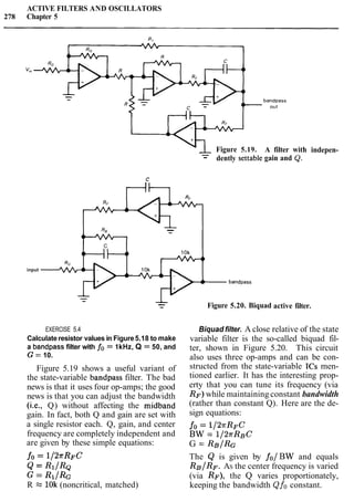 ACTIVE FILTERS AND OSCILLATORS
278 Chapter 5
(Figure 5.19.
-- dently settable
bandpass
out
A filter
gain and
C
--
4-
C
input
bandpass
- -- Figure 5.20. Biquad
with
Q.
active filter.
indepen-
EXERCISE 5.4
Calculateresistor values in Figure5.18 to make
a bandpass filter with fo = 1kHz, Q = 50, and
G = 10.
Figure 5.19 shows a useful variant of
the state-variable bandpass filter. The bad
news is that it uses four op-amps; the good
news is that you can adjust the bandwidth
(i.e., Q) without affecting the midband
gain. In fact, both Q and gain are set with
a single resistor each. Q, gain, and center
frequency are completely independent and
are given by these simple equations:
Biquad filter. A close relative of the state
variable filter is the so-called biquad fil-
ter, shown in Figure 5.20. This circuit
also uses three op-amps and can be con-
structed from the state-variable ICs men-
tioned earlier. It has the interesting prop-
erty that you can tune its frequency (via
RF) while maintaining constant bandwidth
(rather than constant Q). Here are the de-
sign equations:
fo = 1/2rRFC
BW = 1/2rRBC
G = RB/RG
fo = 1/2?rR~C The Q is given by fo/BW and equals
& = R ~ / R Q RB/RF. AS the center frequency is varied
G = R1/& (via RF), the Q varies proportionately,
R x 1Ok(noncritical, matched) keeping the bandwidth Qfo constant.
 