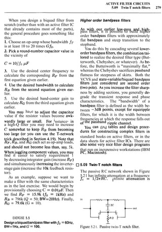 ACTIVE FILTER CIRCUITS
5.09 Twin-T notch filters 279
When you design a biquad filter from Higher order bandpass filters
scratch (rather than with an active filter IC
As with our earlier low-pass and high-that already contains most of the parts),
the general procedure goes something like pass filters, it is possible to build higher
this: order bandpass filters with approximately
I. Choose an op-amp whose bandwidth fT
flat bandpass and steep transition to the
is at least 10 to 20 times Gfo. stopband.
You do this by cascading several lower-
2* Pick a rOund-number in order bandpass filters,the tai-
the vicinity of lored to realize the desired filter type (But-- - .
C = lo/ fo p F terworth, Chebyshev, or whatever). As be-
fore, the Butterworth is "maximally flat,"
3. Use the desired center frequency to whereas the Chebyshev sacrifices passband
calculate the corresponding RF from the flatness for steepness of skirts. Both the
first equation given earlier. VCVS and state-variablelbiquad bandpass
4. Use the desired bandwidth to calculate filters just considered are second order
RE from the second equation given ear- (two pole). As You increase the filtersharp-
lier. ness by adding sections, you generally de-
5. Use the desired band-center gain to grade the transient response and phase
calculate RGfrom the third equation given characteristics. The "bandwidth7
' of a
earlier. bandpass filter is defined as the width be-
You may have to adjust the capacitor tween -3dB points, except for e q u i r i ~ ~ l e
value if the resistor values become awk- filters, for which it is the width between
wardly large or small. F~~instance, in frequencies at which the response falls out
a high-Q filter you may need to increase the passband
C somewhat to keep RE from becoming Can find tables and design proce-
too large (or you can use the T-network dLlres for constructing complex filters in
trick described in section 4-19). N~~~that standard books on active filters, or in the
RF, RE,and RGeach act as op-amp loads, data sheets for active filter ICs. There are
and should not become less than, say, 5k, also some very nice filter design programs
when jugglingcomponent values, you may that run on inexpensive workstations (IBM
find it easier to satisfy requirement 1 PC, Macintosh).
by decreasingintegrator gain (increase RF)
and simultaneously increasingthe inverter- 5-09 Twin-T notch filters
stage gain (increase the 10kfeedback resis-
tor). The passive RC network shown in Figure
As an example, suppose we want to 5.21 has infinite attenuation at a frequency
make a filter with the same characteristics fc = 1/2rRC- Infinite attenuation is
as in the last exercise. We would begin by
provisionally choosing C = 0.01pE Then
we find RF = 15.9k (fo = 1kHz) and
RE = 796k (Q = 50; BW=20Hz). Finally, in
RG = 79.6k (G = 10).
I,'qoEXERCISE 5.5 'Ti-
Designa biquadbandpassfilter with fo= 60Hz,
-
BW=1 Hz, and G = 100. Figure 5.21. Passive twin-T notch filter.
 