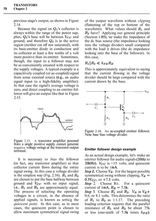 TRANSISTORS
70 Chapter 2
previous stage's output, as shown in Figure
2.14.
Because the signal on Q17scollector is
always within the range of the power sup-
plies, Qz's base will be between Vcc and
ground, and therefore Q2 is in the active
region (neither cut off nor saturated), with
its base-emitter diode in conduction and
its collector at least a few tenths of a volt
more positive than its emitter. Sometimes,
though, the input to a follower may not
be so conveniently situated with respect to
the supply voltages. A typical example is a
capacitively coupled (or ac-coupled) signal
from some external source (e.g., an audio
signal input to a high-fidelity amplifier).
In that case the signal's average voltage is
zero, and direct coupling to an emitter fol-
lower will give an output like that in Figure
2.15.
I input
Figure 2.15. A transistor amplifier powered
from a single positive supply cannot generate
negative voltage swings at the transistor output
terminal.
It is necessary to bias the follower
(in fact, any transistor amplifier) so that
collector current flows during the entire
signal swing. In this case a voltage divider
is the simplest way (Fig. 2.16). R1 and R2
are chosen to put the base halfway between
ground and Vcc with no input signal,
i.e., R1 and R2 are approximately equal.
The process of selecting the operating
voltages in a circuit, in the absence of
applied signals, is known as setticg the
quiescent point. In this case, as in most
cases, the quiescent point is chosen to
allow maximum symmetrical signal swing
of the output waveform without clipping
(flattening of the top or bottom of the
waveform). What values should R1 and
R2 have? Applying our general principle
(Section 1.05), we make the impedance of
the dc bias source (the impedance looking
into the voltage divider) small compared
with the load it drives (the dc impedance
looking into the base of the follower). In
this case,
This is approximately equivalent to saying
that the current flowing in the voltage
divider should be large compared with the
current drawn by the base.
Figure 2.16. An ac-coupled emitter follower.
Note base bias voltage divider.
Emitter follower design example
As an actual design example, let's make an
emitter follower for audio signals (20Hz to
20kHz). Vcc is +15 volts, and quiescent
current is to be 1mA.
Step 1. Choose VE. For the largest possible
symmetrical swing without clipping, VE =
0.5Vcc, or +7.5 volts.
Step 2. Choose RE. For a quiescent
current of lmA, RE = 7.5k.
Step 3. Choose R1 and Rz. Vg is VE+
0.6, or 8.1 volts. This determines the ratio
of R1 to R2 as 1:1.17. The preceding
loading criterion requires that the parallel
resistance of R1 and R2 be about 75k
or less (one-tenth of 7.5k times hFE).
 
