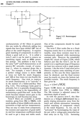 ACTIVE FILTERS AND OSCILLATORS
280 Chapter 5
uncharacteristic of RC filters in general;
this one works by effectively adding two
signals that have been shifted 180" out of
phase at the cutoff frequency. It requires
good matching of components in order to
obtain a good null at f,. It is called a
twin-T, and it can be used to remove an
interfering signal, such as 6OHz power-
line pickup. The problem is that it has
the same "soft" cutoff characteristics as all
passive RC networks, except, of course,
near f,, where its response drops like a
rock. For example, a twin-T driven by
a perfect voltage source is down lOdB
at twice (or half) the notch frequency
and 3dB at four times (or one-fourth) the
notch frequency. One trick to improve
its notch characteristic is to "activate" it
in the manner of a Sallen-and-Key filter
(Fig. 5.22). This technique looks good in
principle, but it is generally disappointing
in practice, owing to the impossibility of
maintaining a good filter null. As the filter
notch becomes sharper (more gain in the
bootstrap), its null becomes less deep.
Twin-T filters are available as prefab
modules, going from 1Hz to SOkHz, with
notch depths of about 60dB (with some de-
terioration at high and low temperatures).
They are easy to make from components,
but resistors and capacitors of good stabil-
ity and low temperature coefficient should
be used to get a deep and stable notch.
One of the components should be made
trimmable.
The twin-T filter works fine as a fixed-
frequency notch, but it is a horror to make
tunable, since three resistors must be si-
multaneously adjusted while maintaining
constant ratio. However, the remarkably
simple RC circuit of Figure 5.23A, which
behaves just like the twin-T, can be ad-
justed over a significant range of frequency
(at least two octaves) with a single poten-
tiometer. Like the twin-T (and most active
filters) it requires some matching of com-
ponents; in this case the three capacitors
must be identical, and the fixed resistor
must be exactly six times the bottom (ad-
justable) resistor. The notch frequency is
then given by
fnotch = 1 1 2 ~ ~JZZ
Figure 5.23B shows an implementation
that is tunable from 25Hz to 100Hz.
The 50k trimmer is adjusted (once) for
maximum depth of notch.
As with the passive twin-T, this filter
(known as a bridged diferentiator) has a
gently sloping attenuation away from the
notch and infinite attenuation (assuming
perfect matching of component values)
at the notch frequency. It, too, can be
"activated," by bootstrapping the wiper of
the pot with a voltage gain somewhat less
than unity (as in Fig. 5.22). Increasing
 
