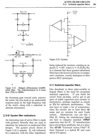 ACTIVE FILTER CIRCUITS
5.11 Switched capacitor filters 281
trim
~n A out
50k 10% 464k 1%
Figure 5.23. Bridged differentiator tunable-
notch filter. The implementation in B tunes
from 25Hz to 100Hz.
the bootstrap gain toward unity narrows
the notch, but also leads to an undesirable
response peak on the high frequency side
of the notch, along with a reduction in
ultimate attenuation.
5.10 Gyrator filter realizations
An interesting type of active filter is made
with gyrators; basically they are used to
substitute for inductors in traditional filter
designs. The gyrator circuit shown in
Figure 5.24 is popular. Z4will ordinarily
be a capacitor, with the other impedances
Figure 5.24. Gyrator.
being replaced by resistors, creating an in-
ductor L = k c , where k = R1R3R5/R2.
It is claimed that these gyrator-substituted
filtershave the lowest sensitivity to compo-
nent variations, exactly analogous to their
passive RLC prototypes.
5.11 Switched capacitor filters
One drawback to these state-variable or
biquad filters is the need for accurately
matched capacitors. If you build the
circuit from op-amps, you've got to get
pairs of stable capacitors (not ceramic or
electrolytic), perhaps matched as closely
as 2% for optimum performance. You
also have to make a lot of connections,
since the circuits use at least three op-
amps and six resistors for each 2-pole
section. Alternatively, you can buy a
filter IC, letting the manufacturer figure
out how to integrate matched lOOOpF
capacitors into his IC. IC manufacturers
have solved those problems, but at a price:
The AFlOO "Universal Active Filter" IC
from National is a hybrid IC and costs
about $10 apiece.
 