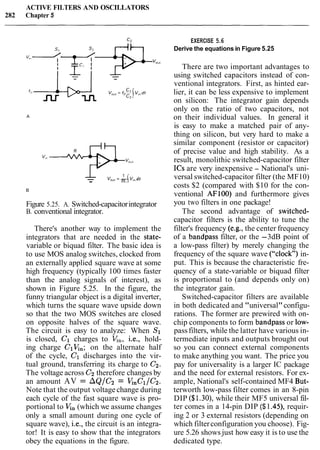 ACTIVE FILTERS AND OSCILLATORS
282 Chapter 5
- 1
V,,, = - [V,. dt- RC.
Figure 5.25. A. Switched-capacitorintegrator
B. conventional integrator.
There's another way to implement the
integrators that are needed in the state-
variable or biquad filter. The basic idea is
to use MOS analog switches, clocked from
an externally applied square wave at some
high frequency (typically 100 times faster
than the analog signals of interest), as
shown in Figure 5.25. In the figure, the
funny triangular object is a digital inverter,
which turns the square wave upside down
so that the two MOS switches are closed
on opposite halves of the square wave.
The circuit is easy to analyze: When S1
is closed, C1 charges to G,, i.e., hold-
ing charge CIQn; on the alternate half
of the cycle, C1 discharges into the vir-
tual ground, transferring its charge to C2.
The voltage across C2 therefore changes by
an amount AV = AQ/Cz = QnC1/C2.
Note that the output voltagechange during
each cycle of the fast square wave is pro-
portional to Q, (which we assume changes
only a small amount during one cycle of
square wave), i.e., the circuit is an integra-
tor! It is easy to show that the integrators
obey the equations in the figure.
EXERCISE 5.6
Derive the equations in Figure 5.25
There are two important advantages to
using switched capacitors instead of con-
ventional integrators. First, as hinted ear-
lier, it can be less expensive to implement
on silicon: The integrator gain depends
only on the ratio of two capacitors, not
on their individual values. In general it
is easy to make a matched pair of any-
thing on silicon, but very hard to make a
similar component (resistor or capacitor)
of precise value and high stability. As a
result, monolithic switched-capacitor filter
ICs are very inexpensive - National's uni-
versal switched-capacitor filter (the MF10)
costs $2 (compared with $10 for the con-
ventional AF100) and furthermore gives
you two filters in one package!
The second advantage of switched-
capacitor filters is the ability to tune the
filter's frequency (e.g., the center frequency
of a bandpass filter, or the -3dB point of
a low-pass filter) by merely changing the
frequency of the square wave ("clock") in-
put. This is because the characteristic fre-
quency of a state-variable or biquad filter
is proportional to (and depends only on)
the integrator gain.
Switched-capacitor filters are available
in both dedicated and "universal"configu-
rations. The former are prewired with on-
chip components to form bandpass or low-
passfilters, while the latter have various in-
termediate inputs and outputs brought out
so you can connect external components
to make anything you want. The price you
pay for universality is a larger IC package
and the need for external resistors. For ex-
ample, National's self-contained MF4 But-
terworth low-pass filter comes in an 8-pin
DIP ($1.30), while their MF5 universal fil-
ter comes in a 14-pin DIP ($ l .45), requir-
ing 2 or 3 external resistors (depending on
which filterconfiguration you choose). Fig-
ure 5.26 shows just how easy it is to use the
dedicated type.
 