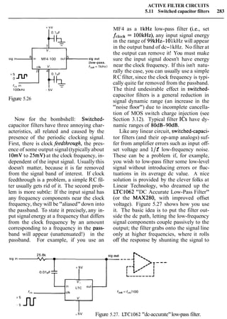 ACTIVE FILTER CIRCUITS
5.11 Switched capacitor filters 283
sig l n , l - i n MF,-100 o u l l ~sig out
(low-pass.
f,,, = 1kHz)
Figure 5.26
Now for the bombshell: Switched-
capacitor filters have three annoying char-
acteristics, all related and caused by the
presence of the periodic clocking signal.
First, there is clock feedthrough, the pres-
ence of some output signal (typically about
1OmVto 25mV)at the clock frequency, in-
dependent of the input signal. Usually this
doesn't matter, because it is far removed
from the signal band of interest. If clock
feedthrough is a problem, a simple RC fil-
ter usually gets rid of it. The second prob-
lem is more subtle: If the input signal has
any frequency components near the clock
frequency, they will be"aliased" down into
the passband. To state it precisely, any in-
put signalenergy at a frequency that differs
from the clock frequency by an amount
corresponding to a frequency in the pass-
band will appear (unattenuated!) in the
passband. For example, if you use an
MF4 as a lkHz low-pass filter (i.e., set
fclock = lOOkHz), any input signal energy
in the range of 99kHz- 101kHz will appear
in the output band of dc-1kHz. No filter at
the output can remove it! You must make
sure the input signal doesn't have energy
near the clock frequency. If this isn't natu-
rally the case, you can usually use a simple
RC filter, since the clock frequency is typi-
cally quite far removed from the passband.
The third undesirable effect in switched-
capacitor filters is a general reduction in
signal dynamic range (an increase in the
"noise floor") due to incomplete cancella-
tion of MOS switch charge injection (see
Section 3.12). Typical filter ICs have dy-
namic ranges of 80dB-90dB.
Like any linear circuit, switched-capaci-
tor filters (and their op-amp analogs) suf-
fer from amplifier errors such as input off-
set voltage and l/f low-frequency noise.
These can be a problem if, for example,
you wish to low-pass filter some low-level
signal without introducing errors or fluc-
tuations in its average dc value. A nice
solution is provided by the clever folks at
Linear Technology, who dreamed up the
LTC1062 "DC Accurate Low-Pass Filter"
(or the MAX280, with improved offset
voltage). Figure 5.27 shows how you use
it. The basic idea is to put the filter out-
side the dc path, letting the low-frequency
signal components couple passively to the
output; the filter grabs onto the signal line
only at higher frequencies, where it rolls
off the response by shunting the signal to
sig out
I
I
L------,J
fclk d k f 3 d ~= fclk/l O0
- ;v Figure 5.27. LTC1062 "dc-accurate"low-pass filter.
 