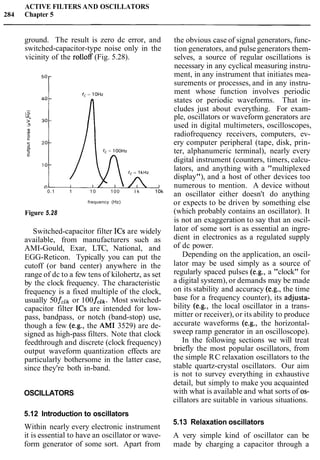 ACTIVE FILTERS AND OSCILLATORS
284 Chapter 5
ground. The result is zero dc error, and
switched-capacitor-type noise only in the
vicinity of the rolloff (Fig. 5.28).
0.1 1 1 0 100 l k 10k
frequency (Hz)
Figure 5.28
Switched-capacitor filter ICs are widely
available, from manufacturers such as
AMI-Gould, Exar, LTC, National, and
EGG-Reticon. Typically you can put the
cutoff (or band center) anywhere in the
range of dc to a few tens of kilohertz, as set
by the clock frequency. The characteristic
frequency is a fixed multiple of the clock,
usually 50fclk or 100fclk. Most switched-
capacitor filter ICs are intended for low-
pass, bandpass, or notch (band-stop) use,
though a few (e.g., the AM1 3529) are de-
signed as high-pass filters. Note that clock
feedthrough and discrete (clock frequency)
output waveform quantization effects are
particularly bothersome in the latter case,
since they're both in-band.
OSCILLATORS
5.12 Introduction to oscillators
Within nearly every electronic instrument
it is essential to have an oscillator or wave-
form generator of some sort. Apart from
the obvious case of signal generators, func-
tion generators, and pulsegenerators them-
selves, a source of regular oscillations is
necessary in any cyclical measuring instru-
ment, in any instrument that initiates mea-
surements or processes, and in any instru-
ment whose function involves periodic
states or periodic waveforms. That in-
cludes just about everything. For exam-
ple, oscillators or waveform generators are
used in digital multimeters, oscilloscopes,
radiofrequency receivers, computers, ev-
ery computer peripheral (tape, disk, prin-
ter, alphanumeric terminal), nearly every
digital instrument (counters, timers, calcu-
lators, and anything with a "multiplexed
display"), and a host of other devices too
numerous to mention. A device without
an oscillator either doesn't do anything
or expects to be driven by something else
(which probably contains an oscillator). It
is not an exaggeration to say that an oscil-
lator of some sort is as essential an ingre-
dient in electronics as a regulated supply
of dc power.
Depending on the application, an oscil-
lator may be used simply as a source of
regularly spaced pulses (e.g., a "clock" for
a digital system), or demands may be made
on its stability and accuracy (e.g., the time
base for a frequency counter), its adjusta-
bility (e.g., the local oscillator in a trans-
mitter or receiver), or its ability to produce
accurate waveforms (e.g., the horizontal-
sweep ramp generator in an oscilloscope).
In the following sections we will treat
briefly the most popular oscillators, from
the simple RC relaxation oscillators to the
stable quartz-crystal oscillators. Our aim
is not to survey everything in exhaustive
detail, but simply to make you acquainted
with what is available and what sorts of 0s-
cillators are suitable in various situations.
5.13 Relaxation oscillators
A very simple kind of oscillator can be
made by charging a capacitor through a
 