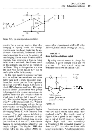 OSCILLATORS
5.13 Relaxation oscillators 28:
Figure 5.29. Op-amp relaxation oscillator.
resistor (or a current source), then dis-
charging it rapidly when the voltage
reaches some threshold, beginning the cy-
cle anew. Alternatively,the external circuit
may be arranged to reverse the polarity of
the charging current when the threshold is
reached, thus generating a triangle wave
rather than a sawtooth. Oscillators based
on this principle are known as relaxation
oscillators. They are inexpensive and sim-
ple, and with careful design they can be
made quite stable in frequency.
In the past, negative-resistance devices
such as unijunction transistors and neon
bulbs were used to make relaxation oscil-
lators, but current practice favors op-amps
or special timer ICs. Figure 5.29 shows a
classic RC relaxation oscillator. The oper-
ation is simple: Assume that when power
is first applied, the op-amp output goes to
positive saturation (it's actually a toss-up
which way it will go, but it doesn't mat-
ter). The capacitor begins charging up to-
ward V+, with time constant RC. When it
reachesone-half the supply voltage, the op-
amp switches into negative saturation (it's
a Schmitt trigger), and the capacitor begins
discharging toward V- with the same time
constant. The cycle repeats indefinitely,
with period 2.2RC, independent of sup-
ply voltage. ACMOS output-stage op-amp
(see Sections 4.11 and 4.22) was chosen
because its outputs saturate cleanly at the
supply voltages. The bipolar LMlO also
swings rail-to-rail and, unlike CMOS op-
amps, allows operation at a full f15 volts;
however, it has a much lower fT (0.1MHz).
EXERCISE 5.7
Show that the period is as stated.
By using current sources to charge the
capacitor, a good triangle wave can be
generated. A clever circuit using that
principle was shown in Section 4.29.
"CMOS inverters"
(each is of a 74HC04;
6
powered from + 5V)
Figure 5.30
Sometimes you need an oscillator with
very low noise content (also called "low
sideband noise"). The simple circuit of
Figure 5.30 is good in this respect. It
uses a pair of CMOS inverters (a form of
digital logic we'll use extensively
in Chapters 8-11) connected together to
form an RC relaxation oscillator with
square wave output. Actual measurements
 