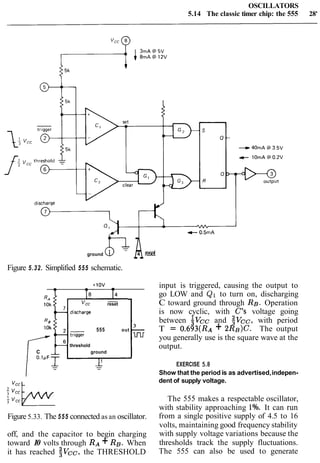 OSCILLATORS
5.14 The classic timer chip: the 555 28'
ground 01
Figure 5.32. Simplified 555 schematic.
4 resetA
14
*-
reset
3
555 out -
lnr
-threshold
C A ground
0.1pF-r
I1
Figure 5.33. The 555 connected as an oscillator.
off, and the capacitor to begin charging
toward 10 volts through RA+ RB. When
it has reached $vcc, the THRESHOLD
input is triggered, causing the output to
go LOW and Q1 to turn on, discharging
C toward ground through RB. Operation
is now cyclic, with C's voltage going
between $vcc and $vCC, with period
T = 0.693(RA+ 2RB)C. The output
you generally use is the square wave at the
output.
EXERCISE 5.8
Show that the period is as advertised,indepen-
dent of supply voltage.
The 555 makes a respectable oscillator,
with stability approaching 1%. It can run
from a single positive supply of 4.5 to 16
volts, maintaining good frequency stability
with supply voltage variations because the
thresholds track the supply fluctuations.
The 555 can also be used to generate
 
