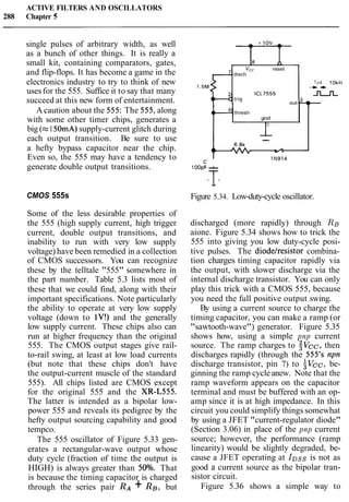 ACTIVE FILTERS AND OSCILLATORS
288 Chapter 5
single pulses of arbitrary width, as well
as a bunch of other things. It is really a
small kit, containing comparators, gates,
and flip-flops. It has become a game in the reset
disch- -
electronics industry to try to think of new lrs I O ~ H .
uses for the 555. Suffice it to say that many
- 4
ICL7555
trig
_n_n_
succeed at this new form of entertainment. out,? =
Acaution about the 555: The 555,along 6 thresh
with some other timer chips, generates a grid
big (c150mA)supply-current glitch during
each output transition. Be sure to use --
a hefty bypass capacitor near the chip. 6.8k
(W 1/1
Even so, the 555 may have a tendency to 1 ~ 9 1 4
generate double output transitions. 100:
i=
CMOS 555s
Some of the less desirable properties of
the 555 (high supply current, high trigger
current, double output transitions, and
inability to run with very low supply
voltage) have been remedied in a collection
of CMOS successors. You can recognize
these by the telltale "555" somewhere in
the part number. Table 5.3 lists most of
these that we could find, along with their
important specifications. Note particularly
the ability to operate at very low supply
voltage (down to IV!) and the generally
low supply current. These chips also can
run at higher frequency than the original
555. The CMOS output stages give rail-
to-rail swing, at least at low load currents
(but note that these chips don't have
the output-current muscle of the standard
555). All chips listed are CMOS except
for the original 555 and the XR-L555.
The latter is intended as a bipolar low-
power 555 and reveals its pedigree by the
hefty output sourcing capability and good
tempco.
The 555 oscillator of Figure 5.33 gen-
erates a rectangular-wave output whose
duty cycle (fraction of time the output is
HIGH) is always greater than 50°/o. That
is because the timing capacitor is charged
through the series pair RA + RB, but
Figure 5.34. Low-duty-cycle oscillator.
discharged (more rapidly) through RB
aione. Figure 5.34 shows how to trick the
555 into giving you low duty-cycle posi-
tive pulses. The diodelresistor combina-
tion charges timing capacitor rapidly via
the output, with slower discharge via the
internal discharge transistor. You can only
play this trick with a CMOS 555, because
you need the full positive output swing.
By using a current source to charge the
timing capacitor, you can make a ramp (or
"sawtooth-wave") generator. Figure 5.35
shows how, using a simple pnp current
source. The ramp charges to $vcc, then
discharges rapidly (through the 555's npn
discharge transistor, pin 7) to SvcC, be-
ginning the ramp cycle anew. Note that the
ramp waveform appears on the capacitor
terminal and must be buffered with an op-
amp since it is at high impedance. In this
circuit you could simplify things somewhat
by using a JFET "current-regulator diode"
(Section 3.06) in place of the pnp current
source; however, the performance (ramp
linearity) would be slightly degraded, be-
cause a JFET operating at IDss is not as
good a current source as the bipolar tran-
sistor circuit.
Figure 5.36 shows a simple way to
 