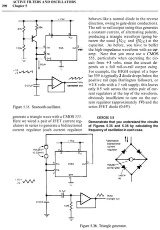 ACTIVE FILTERS AND OSCILLATORS
290 Chapter 5
0 . 0 l p F sawtooth out
i---
Figure 5.35. Sawtooth oscillator.
generate a triangle wave with a CMOS 555.
Here we wired a pair of JFET current reg-
ulators in series to generate a bidirectional
current regulator (each current regulator
behaves like a normal diode in the reverse
direction, owing to gate-drain conduction).
The rail-to-rail output swing thus generates
a constant current, of alternating polarity,
producing a triangle waveform (going be-
tween the usual ;vcc and $vcc)at the
capacitor. As before, you have to buffer
the high-impedance waveform with an op-
amp. Note that you must use a CMOS
555, particularly when operating the cir-
cuit from +5 volts, since the circuit de-
pends on a full rail-to-rail output swing.
For example, the HIGH output of a bipo-
lar 555 is typically 2 diode drops below the
positive rail (npn Darlington follower), or
+3.8 volts with a 5 volt supply; this leaves
only 0.5 volt across the series pair of cur-
rent regulators at the top of the waveform,
obviously insufficient to turn on the cur-
rent regulator (approximately 1V)and the
series JFET diode (0.6V).
EXERCISE 5.9
Demonstrate that you understand the circuits
of Figures 5.35 and 5.36 by calculating the
frequency of oscillationin each case.
-
Figure 5.36. Triangle generator.
 