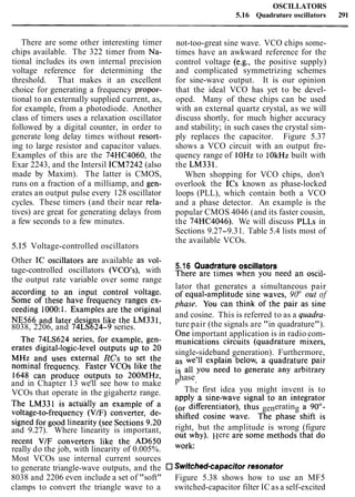 OSCILLATORS
5.16 Quadrature oscillators 291
There are some other interesting timer not-too-great sine wave. VCO chips some-
chips available. The 322 timer from Na- times have an awkward reference for the
tional includes its own internal precision control voltage (e.g., the positive supply)
voltage reference for determining the and complicated symmetrizing schemes
threshold. That makes it an excellent for sine-wave output. It is our opinion
choice for generating a frequency propor- that the ideal VCO has yet to be devel-
tional to an externally supplied current, as, oped. Many of these chips can be used
for example, from a photodiode. Another with an external quartz crystal, as we will
class of timers uses a relaxation oscillator discuss shortly, for much higher accuracy
followed by a digital counter, in order to and stability; in such cases the crystal sim-
generate long delay times without resort- ply replaces the capacitor. Figure 5.37
ing to large resistor and capacitor values. shows a VCO circuit with an output fre-
Examples of this are the 74HC4060, the quency range of lOHz to lOkHz built with
Exar 2243, and the Intersil ICM7242 (also the LM331.
made by Maxim). The latter is CMOS, When shopping for VCO chips, don't
runs on a fraction of a milliamp, and gen- overlook the ICs known as phase-locked
erates an output pulse every 128 oscillator loops (PLL), which contain both a VCO
cycles. These timers (and their near rela- and a phase detector. An example is the
tives) are great for generating delays from popular CMOS 4046 (and its faster cousin,
a few seconds to a few minutes. the 74HC4046). We will discuss PLLs in
Sections 9.27-9.31. Table 5.4 lists most of
the available VCOs.
5.15 Voltage-controlled oscillators
Other IC oscillators are available as ~01- 5-16 Quadrature oscillators
tage-controlled oscillators (VCO's), with
the output rate variable over some range There are times when you need an Oscil-
according to an input control voltage. lator that generates a simultaneous pair
Some of these have frequency ranges ex- of equal-amplitude sine waves, 90° out of
ceeding 1000:1. Examples are the original phase. You can think of the pair as sine
NE566 and later designs like the LM331, and cosine. This is referred to as a quadra-
8038, 2206, and 74LS624-9 series. ture pair (the signals are "in quadrature").
The 74LS624 series, for example, gen- One important application is in radio com-
crates digital-logic-level outputs up to 20 munications circuits (quadrature mixers,
M~~ and uses external R C ~to set the single-sideband generation). Furthermore,
nominal frequency. Faster VCOs like the we'11 explain below, a quadrature pair
1648 can produce outputs to 200MHz, all you need to generate any arbitrary
and in Chapter 13 we'll see how to make phase.
VCOs that operate in the gigahertz range. The first idea you might invent is to
The LM331 is actujlly an example of a apply a s i n e - ~ a ~ esignal to an integrator
voltage-to-frequency (V/F) converter, de- differentiator), thus generating a 900-
signed for good linearity (see Sections 9-20 shifted cosine wave- The phase shift is
and 9.27). Where linearity is important, right, but the amplitude is wrong (figure
recent V/F converters like the AD650 Out why)- Here are some methods that do
really do the job, with linearity of 0.005%.
Most VCOs use internal current sources
to generate triangle-wave outputs, and the Switched-ca~acitorresonator
8038 and 2206 even include a set of "soft" Figure 5.38 shows how to use an MF5
clamps to convert the triangle wave to a switched-capacitor filter IC as a self-excited
 