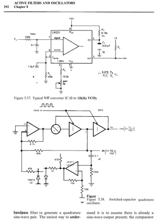 ACTIVE FILTERS AND OSCILLATORS
292 Chapter 5
quadrature
4
8
bandpass filter to generate a quadrature stand it is to assume there is already a
sine-wave pair. The easiest way to under- sine-wave output present; the comparator
b
filter
lOOk 7
v,n- -
~ ' lf 6
1
-
RT
l.OuFL
LM331 vcc
signal
RC
pump
'pump out
1.89V WEE
41 ,
6.19k
1%
5
+I
+5
CT
4 1
-
Rs -
4 p 10.0k
0.478 Rs
f=--
RrCr RL
"8"
gain- - 5k
--
Figure 5.37. Typical VIF converter IC (0 to lOkHz VCO).
m
l4 c o s ( 2 T ~ t j
- -
4-
4.7k
A
4 1 - w sin 2 ~ - t
47k ( $0)
-0.01pF
15%
R'
-
.3
OUt
0.1pF
b
+5v
==
470
(2) 4-- i ~ ~ o ~ o o k--
- Figure 5.38. Switched-capacitor
- oscillator.
LF311
47k
- 4
 