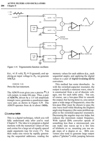 ACTIVE FILTERS AND OSCILLATORS
294 Chapter 5
Figure 5.39. Trigonometric-function oscillator.
1
(i.e., +1.8 volt), Y2 = 0 (ground), and ap-
plying an input voltage to X2, we generate
cos(X2).
tr~angleIn
EXERCISE 5.10
Provethe last statement.
The AD639 even gives you a precise +1.8
volt output, to make life easy. Thus, a pair
of AD639s, driven by a 1.8 volt amplitude
triangle wave, generates a quadrature sine-
wave pair, as shown in Figure 5.39. The
AD639 operates from dc to about 1MHz.
v X l
s1nIXI - X2)
x2
--
Lookup tabk
r
1 8 V 6
ref
This is a digital technique, which you will
fully understand only after you've read
Chapter 9. The idea is to program a digital
memory with the numerical values of sine
and cosine for a large set of equally spaced
angle arguments (say for every lo). You
then make sine waves by rapidly generat-
ing the sequential addresses, reading the
memory values for each address (i.e., each
sequential angle), and applying the digital
values to a pair of digital-to-analog (DIA)
converters.
This method has some drawbacks. As
with the switched-capacitor resonator, the
output is actually a staircase wave, since it
is constructed from a set of discrete volt-
ages, one for each table entry. You can,
of course, use a low-pass filter to smooth
the output; but having done so, you cannot
span a wide range of frequencies, since the
low-pass filter must be chosen to pass the
sine wave itself while blocking the (higher)
anglestep frequency (thesame problem ap-
plies to the switched-capacitor resonator).
Decreasing the angular step size helps, but
reduces the maximum output frequency.
With typical DIA converter speeds of
something less than a microsecond, you
can make sine waves up to a few tens
of kilohertz or so, assuming you use an-
gle steps of a degree or so. DIA con-
verters also tend to generate large output
spikes ("glitches") while jumping between
7'
YI
s ~ n ( Y ,- Y,)
2iy2
--
>AD639
12 requ~red)
 