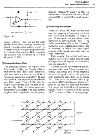 OSCILLATORS
5.16 Quadrature oscillators 295
stability (100ppmI0C, max). The 4423 is a
module (not a monolithic IC) in a 14-pin
molded DIP; it costs $24 in small quanti-
ties.
Phase sequence filters
There are tricky RC filter circuits that
d~odet~m~terat v0~ i:(vs+ v<,,,,<,,1
have the property of accepting an input
Figure 5.40 sine wave and producing as output a
pair of sine-wave outputs whose phase
output voltages. You can get full-scale
glitches even when jumping between ad-
jacent (closest) output voltage levels! In
Chapter 9 we'll see deglitching techniques
to eliminate this problem. DIA converters
are available with resolutions up to 16 bits
(1 part in 65,536).
State-variable oscillator
The preceding methods all require some
hard work. Luckily, the friendly folks at
Burr-Brown have done their homework
and have come up with the model 4423
"precision quadrature oscillator." It uses
the standard 3-op-amp state-variable band-
pass filter circuit (Figure 5.18), with the
output diode-limited and fed back as in-
put (see Fig. 5.40). It claims to operate
from 0.002Hz to 20kHz, with good control
of phase shift, amplitude, and frequency
diflerence is approximately 90'. - The
radio hams know this as the "phasing"
method of single-sideband generation (due
to Weaver), in which the input signal
consists of the speech waveform that you
want to transmit.
Unfortunately, this method works satis-
factorily only over a rather limited range
of frequencies and requires precision resis-
tors and capacitors.
A better method for wideband quadra-
ture generation uses "phase sequence net-
works," consisting of a cyclic repetitive
structure of equal resistors and geometri-
cally decreasing capacitors, as in Figure
5.41. You drive the network with a sig-
nal and its 1SO0
-shifted cousin (that's easy,
since all you need is a unity-gain inverter).
The output is a fourfold set of quadrature
signals, with a 6-section network giving
f0.5" error over a 100:1 frequency range.
quadrature
outputs
Figure 5.41. Phase-sequence
A B c D network.
 