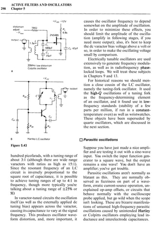 ACTIVE FILTERS AND OSCILLATORS
298 Chapter 5
distortion lMSl
adjust -
20MHz low-distort~on
Colpitts oscillator
A
cf-l:%J- -- --
B Hartley LC oscillator
Figure 5.43
hundred picofarads, with a tuning range of
about 3:l (although there are wide range
varactors with ratios as high as 15:l).
Since the resonant frequency of an LC
circuit is inversely proportional to the
square root of capacitance, it is possible
to achieve tuning ranges of up to 4:l in
frequency, though more typically you're
talking about a tuning range of f25% or
SO.
In varactor-tuned circuits the oscillation
itself (as well as the externally applied dc
tuning bias) appears across the varactor,
causing its capacitance to vary at the signal
frequency. This produces oscillator wave-
form distortion, and, more important, it
causes the oscillator frequency to depend
somewhat on the amplitude of oscillation.
In order to minimize these effects, you
should limit the amplitude of the oscilla-
tion (amplify in following stages, if you
need more output); also, it's best to keep
the dc varactor bias voltage above a volt or
so, in order to make the oscillating voltage
small by comparison.
Electrically tunable oscillators are used
extensively to generate frequency modula-
tion, as well as in radiofrequency phase-
locked loops. We will treat these subjects
in Chapters 9 and 13.
For historical reasons we should men-
tion a close cousin of the LC oscillator,
namely the tuning-fork oscillator. It used
the high-Q oscillations of a tuning fork
as the frequency-determining element
of an oscillator, and it found use in low-
frequency standards (stability of a few
parts per million, if run in a constant-
temperature oven) as well as wristwatches.
These objects have been superseded by
quartz oscillators, which are discussed in
the next section.
Parasitic oscillations
Suppose you have just made a nice ampli-
fier and are testing it out with a sine-wave
input. You switch the input function gen-
erator to a square wave, but the output
remains a sine wave! You don't have an
amplifier; you've got trouble.
Parasitic oscillations aren't normally as
blatant as this. They are normally ob-
served as fuzziness on part of a wave-
form, erratic current-source operation, un-
explained op-amp offsets, or circuits that
behave normally with the oscilloscope
probe applied, but go wild when the scope
isn't looking. These are bizarre manifesta-
tions of untamed high-frequency parasitic
oscillations caused by unintended Hartley
or Colpitts oscillators employing lead in-
ductance and interelectrode capacitances.
 