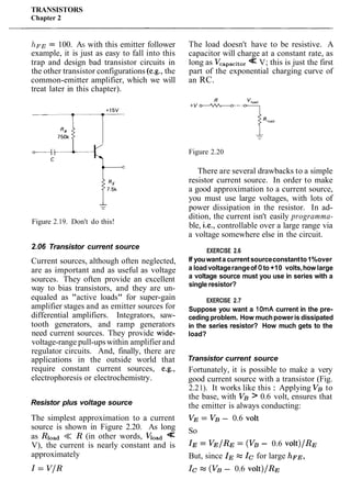 TRANSISTORS
Chapter 2
hFE= 100. AS with this emitter follower
example, it is just as easy to fall into this
trap and design bad transistor circuits in
the other transistor configurations (e.g., the
common-emitter amplifier, which we will
treat later in this chapter).
Figure 2.19. Don't do this!
2.06 Transistor current source
Current sources, although often neglected,
are as important and as useful as voltage
sources. They often provide an excellent
way to bias transistors, and they are un-
equaled as "active loads" for super-gain
amplifier stages and as emitter sources for
differential amplifiers. Integrators, saw-
tooth generators, and ramp generators
need current sources. They provide wide-
voltage-range pull-upswithin amplifier and
regulator circuits. And, finally, there are
applications in the outside world that
require constant current sources, e.g.,
electrophoresis or electrochemistry.
Resistor plus voltage source
The simplest approximation to a current
source is shown in Figure 2.20. As long
as Rload << R (in other words, qoad<<
V), the current is nearly constant and is
approximately
The load doesn't have to be resistive. A
capacitor will charge at a constant rate, as
long as Vcapacito,<< V; this is just the first
part of the exponential charging curve of
an RC.
Figure 2.20
There are several drawbacks to a simple
resistor current source. In order to make
a good approximation to a current source,
you must use large voltages, with lots of
power dissipation in the resistor. In ad-
dition, the current isn't easily programma-
ble, i.e., controllable over a large range via
a voltage somewhere else in the circuit.
EXERCISE 2.6
If youwanta currentsourceconstantto1%over
a load voltagerangeof 0to +10 volts,how large
a voltage source must you use in series with a
single resistor?
EXERCISE 2.7
Suppose you want a 10mA current in the pre-
ceding problem. How muchpoweris dissipated
in the series resistor? How much gets to the
load?
Transistor current source
Fortunately, it is possible to make a very
good current source with a transistor (Fig.
2.21). It works like this : Applying VB to
the base, with VB > 0.6 volt, ensures that
the emitter is always conducting:
VE = VB - 0.6 volt
So
IE = VE/RE = (VB - 0.6 vOlt)/RE
But, since IE z IC for large hFE,
Ic W (VB- 0.6 volt)/RE
 