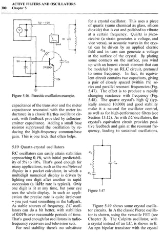 ACTIVE FILTERS AND OSCILLATORS
300 Chapter 5
1,
Figure 5.46. Parasitic oscillation example.
capacitance of the transistor and the meter
capacitance resonated with the meter in-
ductance in a classic Hartley oscillator cir-
cuit, with feedback provided by collector-
emitter capacitance. Adding a small base
resistor suppressed the oscillation by re-
ducing the high-frequency common-base
gain. This is one trick that often helps.
5.19 Quartz-crystal oscillators
RC oscillators can easily attain stabilities
approaching O.l%, with initial predictabil-
ity of 5% to 10%. That's good enough for
many applications, such as the multiplexed
display in a pocket calculator, in which a
multidigit numerical display is driven by
lighting one digit after another in rapid
succession (a lkHz rate is typical). Only
one digit is lit at any time, but your eye
sees the whole display. In such an appli-
cation the precise rate is quite irrelevant
- you just want something in the ballpark.
As stable sources of frequency, LC oscil-
lators can do a bit better, with stabilities
of O.OlO/oover reasonable periods of time.
That's good enough for oscillators in radio-
frequency receivers and television sets.
For real stability there's no substitute
for a crystal oscillator. This uses a piece
of quartz (same chemical as glass, silicon
dioxide) that is cut and polished to vibrate
at a certain frequency. Quartz is piezo-
electric (a strain generates a voltage, and
vice versa), so acoustic waves in the crys-
tal can be driven by an applied electric
field and in turn can generate a voltage
at the surface of the crystal. By plating
some contacts on the surface, you wind
up with an honest circuit element that can
be modeled by an RLC circuit, pretuned
to some frequency. In fact, its equiva-
lent circuit contains two capacitors, giving
a pair of closely spaced (within 1%) se-
ries and parallel resonant frequencies (Fig.
5.47). The effect is to produce a rapidly
changing reactance with frequency (Fig.
5.48). The quartz crystal's high & (typ-
ically around 10,000) and good stability
make it a natural for oscillator control,
as well as for high-performance filters (see
Section 13.12). As with LC oscillators, the
crystal's equivalent circuit provides posi-
tive feedback and gain at the resonant fre-
quency, leading to sustained oscillations.
I
Figure 5.47
Figure 5.49 shows some crystal oscilla-
tor circuits. In A the classic Pierce oscilla-
tor is shown, using the versatile FET (see
Chapter 3). The Colpitts oscillator, with
a crystal instead of an LC, is shown in B.
An npn bipolar transistor with the crystal
 