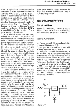 SELF-EXPLANATORYCIRCUITS
5.20 Circuit ideas 303
oven. A crystal with a zero temperature
coefficient at some elevated temperature
(80°C to 90°C) is used, with the thermo-
stat set to maintain that temperature. Such
oscillators are available as small modules
for inclusion into an instrument or as
complete frequency standards ready for
rack mounting. The 10811 from Hewlett-
Packard is typical of high-performance
modular oscillators, delivering 1OMHz
with stabilities of a few parts in 10'' over
periods of seconds to hours.
When thermal instabilities have been
reduced to this level, the dominant ef-
fects becomecrystal"aging"(the frequency
tends to decrease continuously with time),
power-supply variations, and environmen-
tal influences such as shock and vibration
(the latter are the most serious problems
in quartz wristwatch design). To give an
idea of the aging problem, the oscillator
mentioned previously has a specified aging
rate at delivery of 5 parts in 10'' per day,
maximum. Aging effects are due in part
to the gradual relief of strains, and they
tend to settle down after a few months,
particularly in a well-manufactured crystal.
Our specimen of the 10811 oscillator ages
about 1 part in 1011 per day.
Atomic frequency standards are used
where the stability of ovenized-crystal
standards is insufficient. These use a mi-
crowave absorption line in a rubidium gas
cell, or atomic transitions in an atomic ce-
sium beam, as the reference to which a
quartz crystal is stabilized. Accuracy and
stability of a few parts in 1012can be ob-
tained. Cesium-beam standards are the of-
ficial timekeepers in this country, with tim-
ing transmissions from the National
Bureau of Standards and the Naval Ob-
servatory. Atomic hydrogen masers
have been suggested as the ultimate in
stable clocks, with claimed stabilities ap-
proaching a few parts in loi4. Recent
research in stable clocks has centered on
techniques using "cooled ions" to achieve
even better stability. Many physicists be-
lieve that ultimate stabilities of parts in
1018may be possible.
SELF-EXPLANATORY CIRCUITS
5.20 Circuit ideas
Figure 5.51 presents a variety of circuit
ideas, mostly taken from manufacturers'
data sheets and applications literature.
ADDITIONAL EXERCISES
1. Design a 6-pole high-pass Bessel filter
with cutoff frequency 1kHz.
2. Design a 60Hz twin-T notch filter with
op-amp input and output buffers.
3. Design a sawtooth-wave oscillator, to
deliver 1kHz, by replacing the charging re-
sistor in the 555 oscillator circuit with a
transistor current source. Be sure to pro-
vide enough current-source compliance.
What value should RB (Fig. 5.33) have?
4. Make a triangle-wave oscillator with
a 555. Use a pair of current sources I.
(sourcing) and 210(sinking). Use the 555's
output to switch the 210 current sink on
and off appropriately. The following figure
shows one possibility.
0 - 555 - -
U-Lr
output
fl
A
2 + T-
Figure 5.50
 