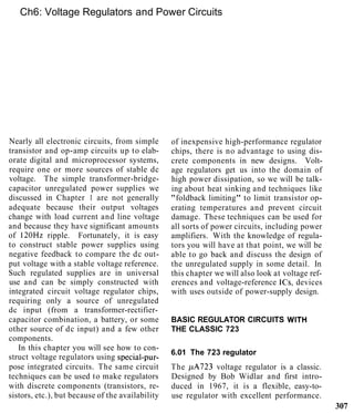Ch6: Voltage Regulators and Power Circuits
Nearly all electronic circuits, from simple
transistor and op-amp circuits up to elab-
orate digital and microprocessor systems,
require one or more sources of stable dc
voltage. The simple transformer-bridge-
capacitor unregulated power supplies we
discussed in Chapter 1 are not generally
adequate because their output voltages
change with load current and line voltage
and because they have significant amounts
of 120Hz ripple. Fortunately, it is easy
to construct stable power supplies using
negative feedback to compare the dc out-
put voltage with a stable voltage reference.
Such regulated supplies are in universal
use and can be simply constructed with
integrated circuit voltage regulator chips,
requiring only a source of unregulated
dc input (from a transformer-rectifier-
capacitor combination, a battery, or some
other source of dc input) and a few other
components.
In this chapter you will see how to con-
struct voltage regulators using special-pur-
pose integrated circuits. The same circuit
techniques can be used to make regulators
with discrete components (transistors, re-
sistors, etc.), but because of the availability
of inexpensive high-performance regulator
chips, there is no advantage to using dis-
crete components in new designs. Volt-
age regulators get us into the domain of
high power dissipation, so we will be talk-
ing about heat sinking and techniques like
"foldback limiting" to limit transistor op-
erating temperatures and prevent circuit
damage. These techniques can be used for
all sorts of power circuits, including power
amplifiers. With the knowledge of regula-
tors you will have at that point, we will be
able to go back and discuss the design of
the unregulated supply in some detail. In
this chapter we will also look at voltage ref-
erences and voltage-reference ICs, devices
with uses outside of power-supply design.
BASIC REGULATOR CIRCUITS WITH
THE CLASSIC 723
6.01 The 723 regulator
The pA723 voltage regulator is a classic.
Designed by Bob Widlar and first intro-
duced in 1967, it is a flexible, easy-to-
use regulator with excellent performance.
307
 