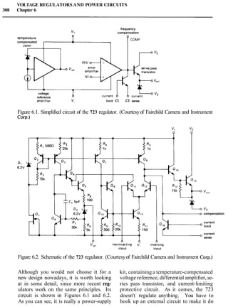 VOLTAGE REGULATORSAND POWER CIRCUITS
308 Chapter 6
frequency
compensation
temperature- 0
compensated
COMP
zener
v,,, error
-voltage
1reference
amp1tfier v- limit CL CS sense
Figure 6.1. Simplified circuit of the 723 regulator. (Courtesyof Fairchild Camera and Instrument
Cow.)
vz
compensation
current
limit
current
sense
Figure 6.2. Schematic of the 723 regulator. (Courtesyof Fairchild Camera and Instrument Corp.)
Although you would not choose it for a kit, containing a temperature-compensated
new design nowadays, it is worth looking voltage reference, differential amplifier, se-
at in some detail, since more recent reg- ries pass transistor, and current-limiting
ulators work on the same principles. Its protective circuit. As it comes, the 723
circuit is shown in Figures 6.1 and 6.2. doesn't regulate anything. You have to
As you can see, it is really a power-supply hook up an external circuit to make it do
 