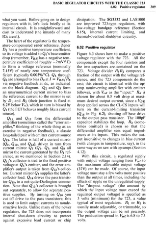 BASIC REGULATOR CIRCUITS WITH THE CLASSIC 723
6.02 Positive regulator 309
what you want. Before going on to design
regulators with it, let's look briefly at its
internal circuit. It is straightforward and
easy to understand (the innards of many
ICs aren't).
The heart of the regulator is the temper-
ature-compensated zener reference. Zener
D2 has a positive temperature coefficient,
so its voltage is added to Q6's base-emitter
drop (remember, VB,~has a negative tem-
perature coefficient of roughly -2mVI0C)
to form a voltage reference (nominally
7.15V) of nearly zero temperature coef-
ficient (typically 0.003°/o/0C). Q4 through
Q6are arranged to bias D2at I = VBE/R8
via negative feedback at dc, as indicated
on the block diagram. Q2 and Q3 form
an unsymmetrical current mirror to bias
the reference; current to the mirror is set
by Dl and R2 (their junction is fixed at
6.2V below V+), which in turn is biased by
Q1(the FET behaves roughly like a current
source).
Qll and Q12 form the differential
amplifier (sometimes called the "error am-
plifier," thinking of the whole thing as an
exercise in negative feedback), a classic
long-tailed pair with emitter current source
Q13. The latter is half of a current mirror
(Q9, QlO, and Q13), driven in turn from
current mirror Q7 (Q3, Q7, and Q8 all
mirror the current generated by the Dl ref-
erence, as we mentioned in Section 2.14).
Qll's collector is tied to the fixed positive
voltage at Q4's emitter, and the error am-
plifier's output is taken from Q12's collec-
tor. Current mirror Q8 supplies the latter's
collector load. Ql4 drives the pass transis-
tor Q15,in a not-quite-Darlington connec-
tion. Note that Q15's collector is brought
out separately, to allow for separate pos-
itive supplies. By turning on Qls you
cut off drive to the pass transistors; this
is used to limit output currents to nonde-
structive levels. Unlike many of the newer
regulators, the 723 does not incorporate
internal shut-down circuitry to protect
against excessive load current or chip
dissipation. The SG3532 and LAS1000
are improved 723-type regulators, with
low-voltage bandgap reference (Section
6.19, internal current limiting, and
thermal-overload shutdown circuitry.
6.02 Positive regulator
Figure 6.3 shows how to make a positive
voltage regulator with the 723. All the
components except the four resistors and
the two capacitors are contained on the
723. Voltage divider RlR2 compares a
fraction of the output with the voltage ref-
erence, and the 723 components do the
rest; this circuit is identical with the op-
amp noninverting amplifier with emitter
follower, with Vrefas the "input." R4 is
chosen for about 0.5 volt drop at maxi-
mum desired output current, since a V B ~
drop applied across the CL-CS inputs will
turn on the current-limiting transistor
(Qls in Fig. 6.2), shutting off base drive
to the output pass transistor. The lOOpF
capacitor stabilizes the loop. R3 (some-
times omitted) is chosen so that the
differential amplifier sees equal imped-
ances at its inputs. This makes the out-
put insensitive to changes in bias current
(with changes in temperature, say), in the
same way as we saw with op-amps (Section
4.12).
With this circuit, a regulated supply
with output voltage ranging from Vr,f to
the maximum allowable output voltage
(37V) can be made. Of course, the input
voltage must stay a few volts more positive
than the output at all times, including the
effects of ripple on the unregulated supply.
The "dropout voltage'' (the amount by
which the input voltage must exceed the
regulated output voltage) is specified as
3 volts (minimum) for the 723, a value
typical of most regulators. R1 or R2 is
usually made adjustable, or trimmable, so
the output voltage can be set precisely.
The production spread in Vrefis 6.8 to 7.5
volts.
 