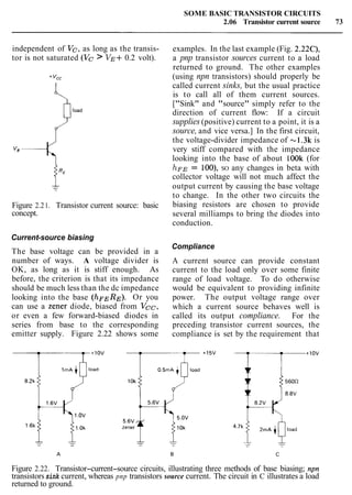 SOME BASIC TRANSISTOR CIRCUITS
2.06 Transistor current source 73
independent of Vc, as long as the transis-
tor is not saturated (Vc > VE+0.2 volt).
Figure 2.21. Transistor current source: basic
concept.
Current-source biasing
The base voltage can be provided in a
number of ways. A voltage divider is
OK, as long as it is stiff enough. As
before, the criterion is that its impedance
should be much less than the dc impedance
looking into the base (hFERE). Or you
can use a zener diode, biased from Vcc,
or even a few forward-biased diodes in
series from base to the corresponding
emitter supply. Figure 2.22 shows some
examples. In the last example (Fig. 2.22C),
a pnp transistor sources current to a load
returned to ground. The other examples
(using npn transistors) should properly be
called current sinks, but the usual practice
is to call all of them current sources.
["Sink" and "source" simply refer to the
direction of current flow: If a circuit
supplies (positive) current to a point, it is a
source, and vice versa.] In the first circuit,
the voltage-divider impedance of -1.3k is
very stiff compared with the impedance
looking into the base of about lOOk (for
hFE= loo), SO any changes in beta with
collector voltage will not much affect the
output current by causing the base voltage
to change. In the other two circuits the
biasing resistors are chosen to provide
several milliamps to bring the diodes into
conduction.
Compliance
A current source can provide constant
current to the load only over some finite
range of load voltage. To do otherwise
would be equivalent to providing infinite
power. The output voltage range over
which a current source behaves well is
called its output compliance. For the
preceding transistor current sources, the
compliance is set by the requirement that
Figure 2.22. Transistor-current-source circuits, illustrating three methods of base biasing; npn
transistors sink current, whereas pnp transistors source current. The circuit in C illustrates a load
returned to ground.
 