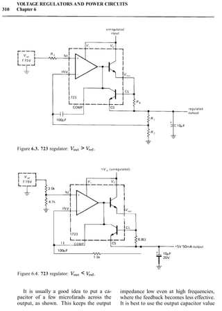 VOLTAGE REGULATORS AND POWER CIRCUITS
310 Chapter 6
unreyulated
I n u u t
Figure 6.3. 723 regulator: Vout> Vr,f.
+V,,(unregulated)
I---1
0
v+ vc
r----------1
I
I
I
I
-
I
- !V"",
I
I I
I -
I1723
L-----, 6.8R
I I C O M P
lOOpF
'VVL
1.5k
T,OV
Figure 6.4. 723 regulator: Vout< Vref.
regulated
OUtDUt
It is usually a good idea to put a ca- impedance low even at high frequencies,
pacitor of a few microfarads across the where the feedback becomes less effective.
output, as shown. This keeps the output It is best to use the output capacitor value
 