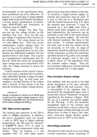 BASIC REGULATOR CIRCUITS WITH THE CLASSIC 723
6.03 High-current regulator 311
recommended on the specification sheet,
since oscillations can occur otherwise. In
general, it is a good idea to bypass power-
supply leads to ground liberally throughout
a circuit, using a combination of ceramic
types (0.01-O.1pF) and electrolytic or
tantalum types (I- 10pF).
For output voltages less than Vref,
you just put the voltage divider on the
reference (Fig. 6.4). Now the full out-
put voltage is compared with a fraction of
the reference. The values shown are for
+5 volts 50mA max. With this circuit
configuration, output voltages from +2
volts to Vr,f can be produced. The out-
put cannot be adjusted down to zero volts
because the differential amplifier will not
operate below 2 volts input. This is given
as a manufacturer's specification (see Ta-
ble 6.9). With this circuit the unregulated
input voltage must never drop below +9.5
volts, the voltage necessary to power the
reference.
A third variation of this circuit is neces-
sary if you want a regulator that is continu-
ously adjustable through a range of output
voltages around Vref.In such cases, just
compare a divided fraction of the output
with a fraction of Vr,f chosen to be less
than the minimum output voltage desired.
EXERCISE 6.1
Design a regulator to deliver up to 50mA load
current over an output voltage range of +5 to
+lOvolts, using a723. Hint: Compareafraction
of the output voltage with 0.5Vref.
6.03 High-current regulator
The internal pass transistor in the 723 is
rated at 150mA maximum; in addition,
the power dissipation must not exceed
1 watt at 25OC (less at higher ambient
temperatures; the 723 must be "derated"
at 8.3mWI0C above 25°C in order to
keep the junction temperature within safe
limits). Thus, for instance, a 5 volt
regulator with +15 volts input cannot
deliver more than about 80mA to the load.
To construct a higher-current supply, an
external pass transistor must be used. It
is easy to add one as a Darlington pair
with the internal transistor (Fig. 6.5). Qlis
the external pass transistor; it must be
mounted on a heat sink, most often a
finned metal plate designed to carry off
heat (alternatively, the transistor can be
mounted to one wall of the metal chassis
housing the power supply). We will deal
with thermal problems like these in the
next section. A trimmer potentiometer
has been used so that the output can be
set accurately to +5 volts; its range of
adjustment should be sufficient to allow for
resistor tolerances as well as the maximum
specified spread in Vref(this is an example
of worst-case design), and in this case
it allows about f1 volt adjustment from
the nominal output voltage. Note the
low-resistance high-power current-limiting
resistor necessary for a 2 amp supply.
Pass transistor dropout voltage
One problem with this circuit is the high
power dissipation in the pass transistor
(at least 10W at full load current). This
is unavoidable if the regulator chip is
powered by the unregulated input, since it
needs a few volts of "headroom" to operate
(specified by the dropout voltage). With
the use of a separate low-current supply
for the 723 (e.g., +12V), the minimum
unregulated input to the external pass
transistor can be only a volt or so above the
regulated output voltage (although you will
always have to allow at least a few volts,
since worst-case design dictates proper
operation even at 105V ac line input).
Overvoltage protection
Also shown in this circuit is an overvoltage
crowbar protection circuit consisting of
 