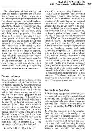 HEAT AND POWER DESIGN
6.04 Power transistors and heat sinking 313
The whole point of heat sinking is to
keep the transistor junction (or the junc-
tion of some other device) below some
maximum specified operating temperature.
For silicon transistors in metal packages
the maximum junction temperature is usu-
ally 200°C, whereas for transistors in plas-
tic packages it is usually 150°C. Table 6.1
lists some useful power transistors, along
with their thermal properties. Heat sink
design is then simple: Knowing the max-
imum power the device will dissipate in
a given circuit, you calculate the junction
temperature, allowing for the effects of
heat conductivity in the transistor, heat
sink, etc., and the maximum ambient tem-
perature in which the circuit is expected
to operate. You then choose a heat sink
large enough to keep the junction temper-
ature well below the maximum specified
by the manufacturer. It is wise to be
conservative in heat sink design, since
transistor life drops rapidly at operating
temperatures near or above maximum.
Thermal resistance
To carry out heat sink calculations, you use
thermal resistance, 0, defined as heat rise
(in degrees) divided by power transferred.
For heat transferred entirely by conduc-
tion, the thermal resistance is a constant,
independent of temperature, that depends
only on the mechanical properties of the
joint. For a succession of thermal joints
in "series," the total thermal resistance is
the sum of the thermal resistances of the
individual joints. Thus, for a transistor
mounted on a heat sink, the total thermal
resistance from transistor junction to the
outside (ambient) world is the sum of the
thermal resistance from junction to case
OJc, the thermal resistance from case to
heat sink, Ocs, and the thermal resistance
from heat sink to ambient OSA. The
temperature of the junction is therefore
where P is the power being dissipated.
Let's take an example. The preceding
power-supply circuit, with external pass
transistor, has a maximum transistor dis-
sipation of 20 watts for an unregulated
input of +15 volts (10V drop, 2A). Let's
assume that the power supply is to oper-
ate at ambient temperatures up to 50°C,
not unreasonable for electronic equipment
packaged together in close quarters. And
let's try to keep the junction temperature
below 150°C, well below its specified max-
imum of 200°C. The thermal resistance
from junction to case is 1.5"C per watt.
A TO-3 power transistor package mounted
with an insulating washer and heat-
conducting compound has a thermal re-
sistance from case to heat sink of about
0.3"C per watt. Finally, a Wakefield model
641 heat sink (Fig. 6.6) has a thermal resis-
tance from sink to ambient of about 2.3"C
per watt. So the total thermal resistance
from junction to ambient is about 4.1°C
per watt. At 20 watts dissipation the junc-
tion will be 84°C above ambient, or 134°C
(at maximum ambient temperature) in this
example. The chosen heat sink will be
adequate; in fact, a smaller one could be
used if necessary to save space.
Comments on heat sinks
1. Where very high power dissipation (sev-
eral hundred watts, say) is involved, forced
air cooling may be necessary. Large heat
sinks designed to be used with a blower are
available with thermal resistances (sink to
ambient) as small as 0.05"C to 0.2"C per
watt.
2. When the transistor must be insulated
from the heat sink, as is usually neces-
sary (especially if several transistors are
mounted on the same sink), a thin in-
sulating washer is used between the tran-
sistor and sink, and insulating bushings
are used around the mounting screws.
Washers are available in standard
 