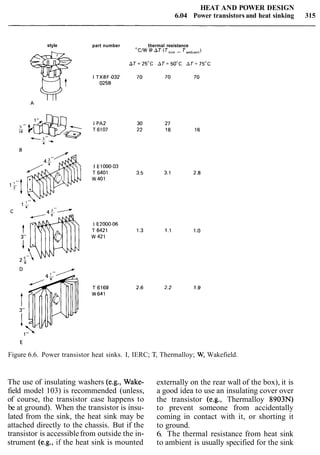 HEAT AND POWER DESIGN
6.04 Power transistors and heat sinking 315
style part number thermal resistance
"CAW @ AT (T,,",- T,,,,,,,)
Figure 6.6. Power transistor heat sinks. I, IERC; T, Thermalloy; W, Wakefield.
The use of insulating washers (e.g., Wake-
field model 103) is recommended (unless,
of course, the transistor case happens to
be at ground). When the transistor is insu-
lated from the sink, the heat sink may be
attached directly to the chassis. But if the
transistor is accessiblefrom outside the in-
strument (e.g., if the heat sink is mounted
externally on the rear wall of the box), it is
a good idea to use an insulating cover over
the transistor (e.g., Thermalloy 8903N)
to prevent someone from accidentally
coming in contact with it, or shorting it
to ground.
6. The thermal resistance from heat sink
to ambient is usually specified for the sink
 