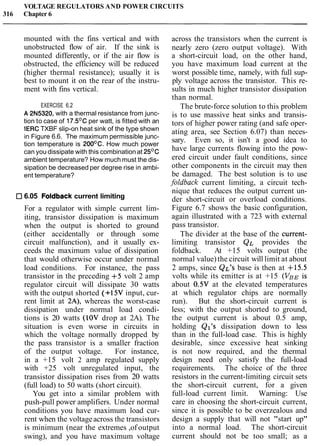 VOLTAGE REGULATORS AND POWER CIRCUITS
316 Chapter 6
mounted with the fins vertical and with
unobstructed flow of air. If the sink is
mounted differently, or if the air flow is
obstructed, the efficiency will be reduced
(higher thermal resistance); usually it is
best to mount it on the rear of the instru-
ment with fins vertical.
EXERCISE 6.2
A 2N5320, with a thermal resistance from junc-
tion to case of 17.5OC per watt, is fitted with an
IERCTXBF slip-on heat sink of the type shown
in Figure 6.6. The maximum permissible junc-
tion temperature is 200°C. How much power
can you dissipate with this combinationat 25OC
ambient temperature? How much must the dis-
sipation be decreased per degree rise in ambi-
ent temperature?
6.05 Foldback current limiting
For a regulator with simple current lim-
iting, transistor dissipation is maximum
when the output is shorted to ground
(either accidentally or through some
circuit malfunction), and it usually ex-
ceeds the maximum value of dissipation
that would otherwise occur under normal
load conditions. For instance, the pass
transistor in the preceding +5 volt 2 amp
regulator circuit will dissipate 30 watts
with the output shorted (+15V input, cur-
rent limit at 2A), whereas the worst-case
dissipation under normal load condi-
tions is 20 watts (IOV drop at 2A). The
situation is even worse in circuits in
which the voltage normally dropped by
the pass transistor is a smaller fraction
of the output voltage. For instance,
in a +15 volt 2 amp regulated supply
with +25 volt unregulated input, the
transistor dissipation rises from 20 watts
(full load) to 50 watts (short circuit).
You get into a similar problem with
push-pull power amplifiers. Under normal
conditions you have maximum load cur-
rent when the voltageacross the transistors
is minimum (near the extremes ,of output
swing), and you have maximum voltage
across the transistors when the current is
nearly zero (zero output voltage). With
a short-circuit load, on the other hand,
you have maximum load current at the
worst possible time, namely, with full sup-
ply voltage across the transistor. This re-
sults in much higher transistor dissipation
than normal.
The brute-force solution to this problem
is to use massive heat sinks and transis-
tors of higher power rating (and safe oper-
ating area, see Section 6.07) than neces-
sary. Even so, it isn't a good idea to
have large currents flowing into the pow-
ered circuit under fault conditions, since
other components in the circuit may then
be damaged. The best solution is to use
foldback current limiting, a circuit tech-
nique that reduces the output current un-
der short-circuit or overload conditions.
Figure 6.7 shows the basic configuration,
again illustrated with a 723 with external
pass transistor.
The divider at the base of the current-
limiting transistor QL provides the
foldback. At +15 volts output (the
normal value)the circuit will limit at about
2 amps, since QL'S base is then at +15.5
volts while its emitter is at +15 (VBEis
about 0.5V at the elevated temperatures
at which regulator chips are normally
run). But the short-circuit current is
less; with the output shorted to ground,
the output current is about 0.5 amp,
holding Ql's dissipation down to less
than in the full-load case. This is highly
desirable, since excessive heat sinking
is not now required, and the thermal
design need only satisfy the full-load
requirements. The choice of the three
resistors in the current-limiting circuit sets
the short-circuit current, for a given
full-load current limit. Warning: Use
care in choosing the short-circuit current,
since it is possible to be overzealous and
design a supply that will not "start up"
into a normal load. The short-circuit
current should not be too small; as a
 