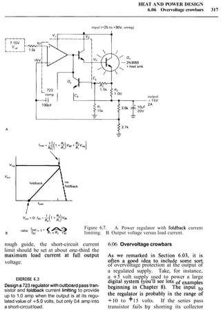 HEAT AND POWER DESIGN
6.06 Overvoltage crowbars 317
input (+25 to +30V, unreg)
v+ 4 1
r----1
-vc
r- -------,
I
I
I
I
4 1
I
QL
I 1-1
' 723L
comp
cs
t-11 , -
lOOpF
3.0, -I? lopF
120,
--
output
. + 1 5 v
2A
rat,,, b= I+ (A)3% Figure 6.7. A. Power regulator with foldback current
B ISC Rl + RZ VBE limiting. B. Output voltage versus load current.
rough guide, the short-circuit current 6.06 Overvoltage crowbars
limit should be set at about one-third the AS we remarked in Section 6.03, it is
maximum load current at full output
often a good idea to include some so*
voltage.
of overvoltage protection at the output of
a regulated supply. Take, for instance,
EXERCISE 6.3 a +5 volt supply used to power a large
Designa723regulatorwith outboard passtran- digita1system (you'll see lots
sistor and foldback current limjting to provide beginning in Chapter 8). The input
up to 1.0 amp when the output is at its regu- the regulator is probably in the range of
lated value of +5.0 volts, but only 0.4 amp into +10 to +15 volts. If the series pass
a short-circuit load. transistor fails by shorting its collector
 